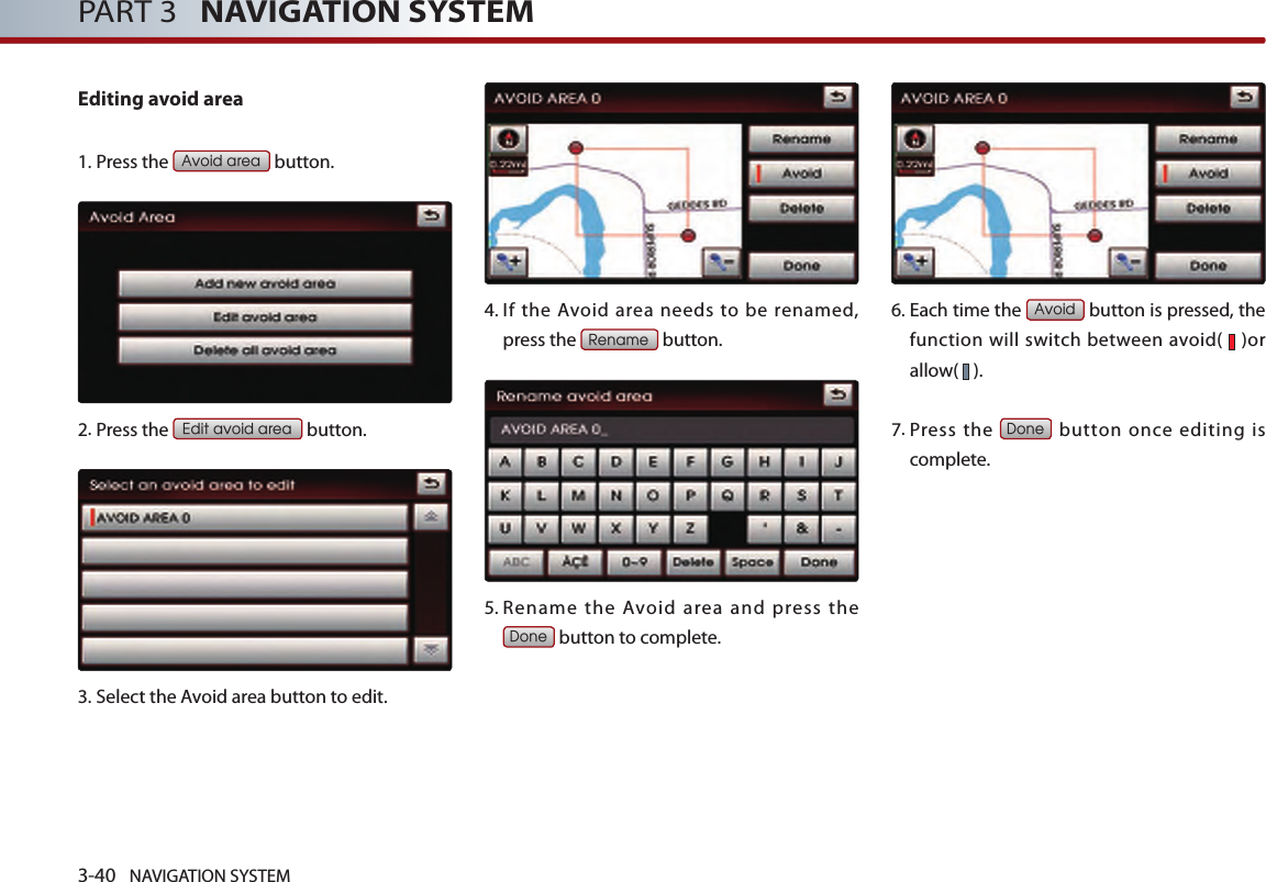 3-40 NAVIGATION SYSTEMPART 3   NAVIGATION SYSTEMEditing avoid area1. Press the Avoid area button.2.Press the Edit avoid area button.3.Select the Avoid area button to edit.4.  If  the  Avoid  area  needs  to  be  renamed, press the Rename button.5.  Rename  the  Avoid  area  and  press  the Done button to complete.6.  Each time the Avoid button is pressed, the function will switch between avoid(   )or allow(   ). 7.  Press  the Done button once editing is complete. 