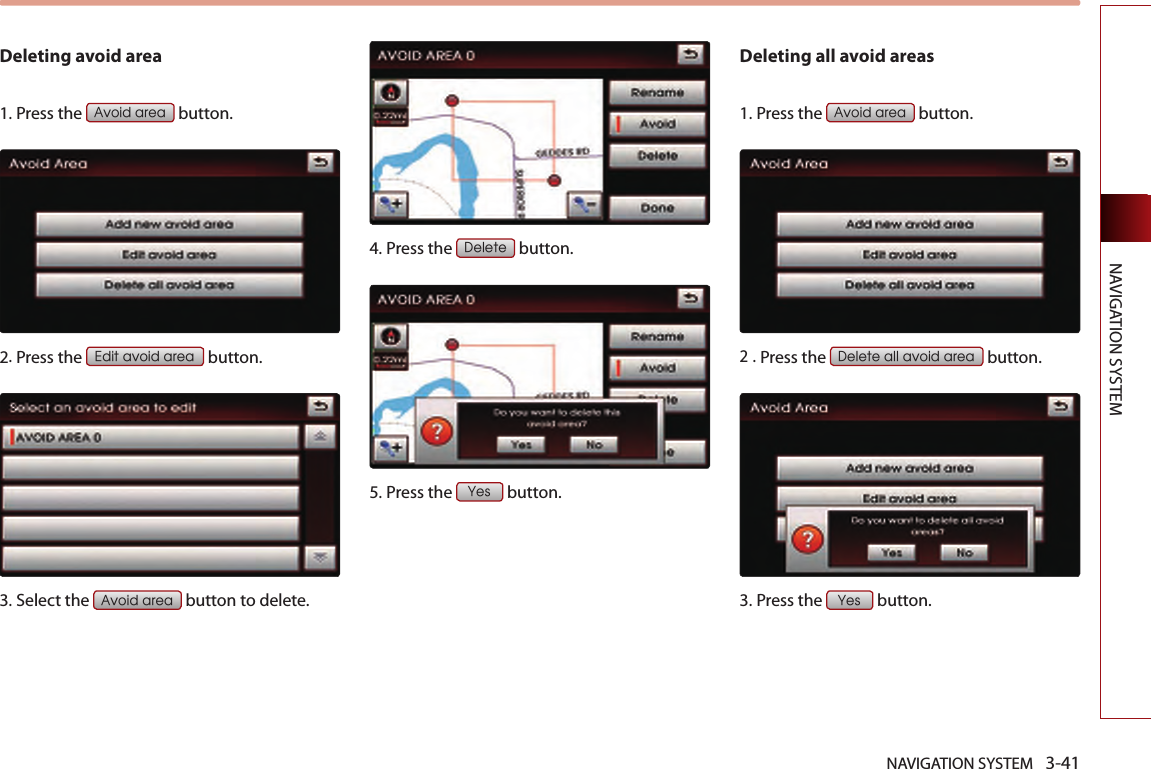 NAVIGATION SYSTEM 3-41NAVIGATION SYSTEMDeleting avoid area1.Press the Avoid area button.2.Press the Edit avoid area button.3.Select the Avoid area button to delete. 4.Press the Delete button. 5.Press the Yes button.Deleting all avoid areas1.Press the Avoid area button.2 .Press the Delete all avoid area button.3.Press the Yes button.