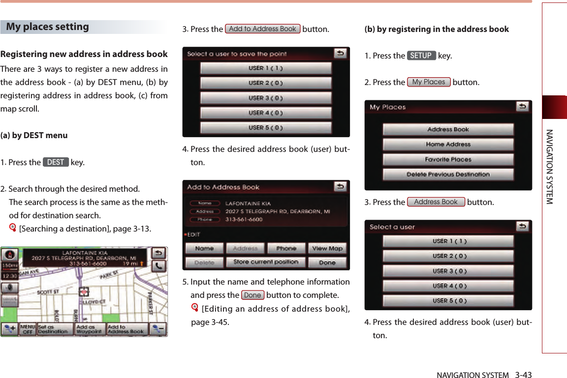 NAVIGATION SYSTEM 3-43NAVIGATION SYSTEMMy places settingRegistering new address in address bookThere are 3 ways to register a new address in the  address book - (a) by DEST  menu, (b) by registering address in address book, (c) from map scroll. (a) by DEST menu1.Press the DEST key.2.Search through the desired method. The search process is the same as the meth-od for destination search.[Searching a destination], page 3-13.3.Press the Add to Address Book button.4.  Press  the  desired  address  book (user) but-ton. 5.Input the name and telephone information and press the Done button to complete.[Editing an address of address book], page 3-45.(b) by registering in the address book 1.Press the SETUP key.2.Press the My Places button.3.Press the Address Book button.4.  Press  the  desired  address  book (user) but-ton.