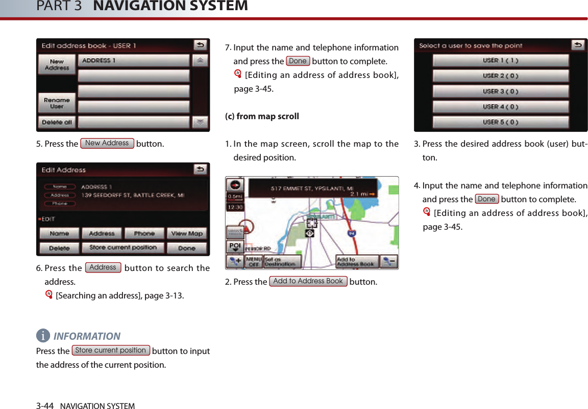 3-44 NAVIGATION SYSTEMPART 3   NAVIGATION SYSTEM5.Press the New Address button.6.  Press  the Address button to  search the address. [Searching an address], page 3-13.INFORMATION Press the Store current position button to input the address of the current position. 7.  Input the name and telephone information and press the Done button to complete.[Editing an address of address book], page 3-45. (c) from map scroll1.  In  the  map  screen,  scroll  the  map  to the desired position. 2.Press the Add to Address Book button.3.  Press  the  desired  address  book (user) but-ton. 4. Input the name and telephone information and press the Done button to complete.[Editing an address of address book], page 3-45.