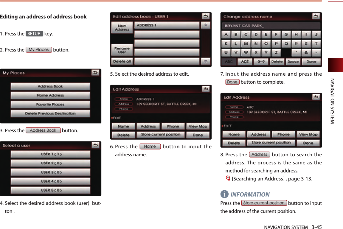 NAVIGATION SYSTEM 3-45NAVIGATION SYSTEMEditing an address of address book1.Press the SETUP key.2. Press the My Places button.3.Press the Address Book button.4.  Select the desired address book (user)  but-ton .5.Select the desired address to edit. 6.  Press  the Name  button  to  input  the address name.7.  Input the address name and press the Done button to complete.8.  Press  the Address button to  search the address. The  process  is  the  same  as  the method for searching an address.[Searching an Address] , page 3-13.INFORMATIONPress the Store current position button to input the address of the current position.