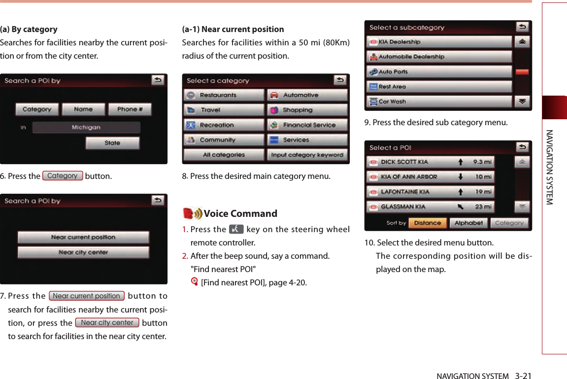 NAVIGATION SYSTEM 3-21NAVIGATION SYSTEM(a) By category Searches for facilities nearby the current posi-tion or from the city center.6.Press the Category button.7.  Press  the Near current position  button  to search for facilities nearby the current posi-tion, or press the Near city center button to search for facilities in the near city center. (a-1) Near current position Searches for facilities within a 50 mi (80Km) radius of the current position. 8.Press the desired main category menu. Voice Command1.  Press the   key on the steering  wheel remote controller.2.   After the beep sound, say a command.  &quot;Find nearest POI&quot;[Find nearest POI], page 4-20.9. Press the desired sub category menu. 10.Select the desired menu button. The corresponding position will be dis-played on the map. 