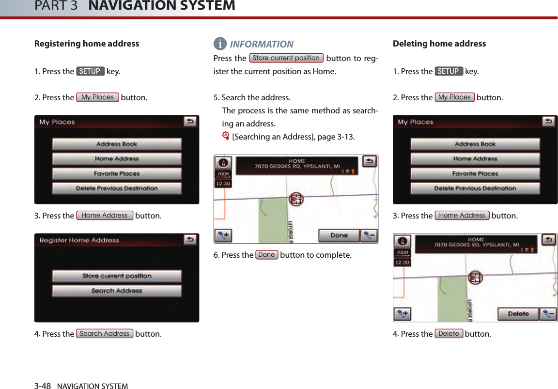 3-48 NAVIGATION SYSTEMPART 3   NAVIGATION SYSTEMRegistering home address1.Press the SETUP key.2.Press the My Places button.3.Press the Home Address button.4.Press the Search Address button.INFORMATIONPress the Store current position button  to reg-ister the current position as Home.  5.Search the address. The process is the same method as search-ing an address. [Searching an Address], page 3-13.6.Press the Done button to complete.Deleting home address1.Press the SETUP key.2.Press the My Places button.3. Press the Home Address button.4.Press the Delete button.