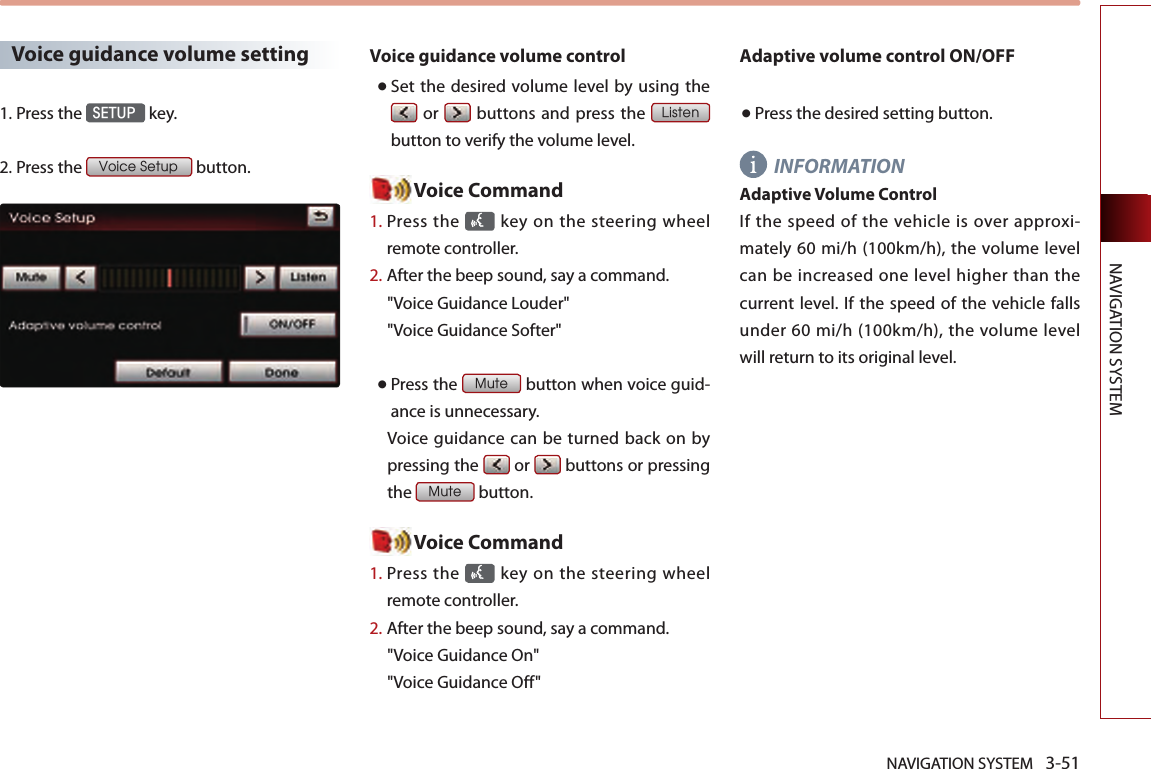 NAVIGATION SYSTEM 3-51NAVIGATION SYSTEMVoice guidance volume setting1.Press the SETUP key.2.Press the Voice Setup button.Voice guidance volume control● Set  the  desired volume  level  by using  the  or   buttons and press  the Listen button to verify the volume level. Voice Command1.  Press the   key on the steering  wheel remote controller.2.   After the beep sound, say a command.  &quot;Voice Guidance Louder&quot; &quot;Voice Guidance Softer&quot; ● Press the Mute button when voice guid-ance is unnecessary. Voice  guidance can be turned back on by pressing the   or   buttons or pressing the Mute button. Voice Command1.  Press the   key on the steering  wheel remote controller.2.   After the beep sound, say a command.  &quot;Voice Guidance On&quot; &quot;Voice Guidance Off&quot;Adaptive volume control ON/OFF● Press the desired setting button. INFORMATIONAdaptive Volume ControlIf  the  speed of the vehicle  is  over approxi-mately 60 mi/h (100km/h), the  volume level can be increased one level higher than the current level. If the speed  of the vehicle  falls under 60 mi/h (100km/h),  the  volume level will return to its original level.