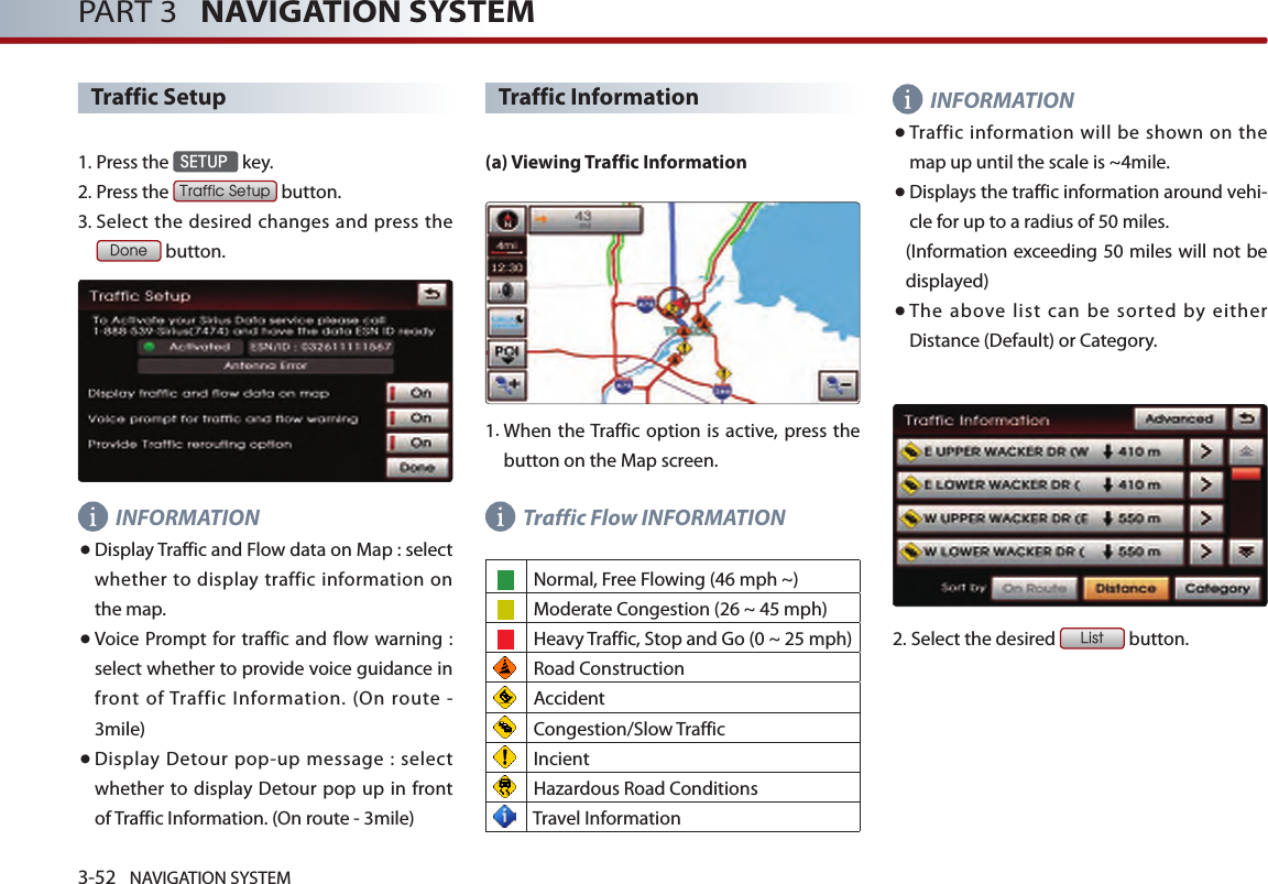 3-52 NAVIGATION SYSTEMPART 3   NAVIGATION SYSTEMTraffic Setup1. Press the SETUP key.2.Press the Traffic Setup button.3.  Select the desired changes and press the Done button. INFORMATION●  Display Traffic and Flow data on Map : select  whether to  display  traffic information  on the map. ●   Voice Prompt for traffic and flow warning  : select whether to provide voice guidance in front  of Traffic  Information.  (On  route  - 3mile)● Display Detour pop-up message : select whether  to display Detour pop up in front of Traffic Information. (On route - 3mile)Traffic Information(a) Viewing Traffic Information1.  When the Traffic option is  active, press the button on the Map screen.Traffic Flow INFORMATION Normal, Free Flowing (46 mph ~)    Moderate Congestion (26 ~ 45 mph)    Heavy Traffic, Stop and Go (0 ~ 25 mph) Road Construction  Accident Congestion/Slow Traffic Incient Hazardous Road Conditions Travel InformationINFORMATION●  Traffic  information will be shown  on  the map up until the scale is ~4mile.● Displays the traffic information around vehi-cle for up to a radius of 50 miles. (Information exceeding 50 miles will not be displayed)● The  above  list  can  be  sorted  by  either Distance (Default) or Category.2.Select the desired List button. 