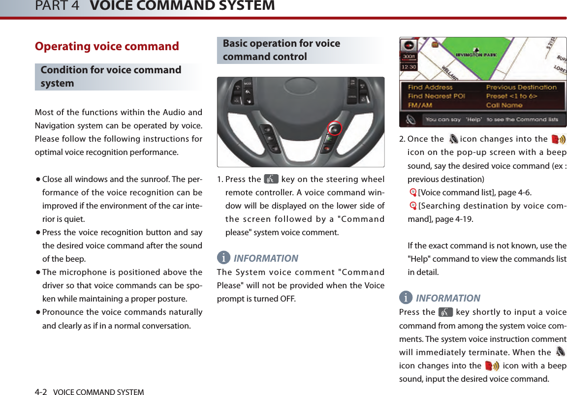 4-2 VOICE COMMAND SYSTEMPART 4   VOICE COMMAND SYSTEMOperating voice command Condition for voice command systemMost of the functions within the Audio  and Navigation system can be operated by voice. Please follow the following instructions for optimal voice recognition performance. ● Close all windows and the sunroof. The per-formance of  the voice recognition can be improved if the environment of the car inte-rior is quiet. ● Press the  voice recognition button and say the desired voice command after the sound of the beep.● The microphone is positioned above the driver so that voice commands can be spo-ken while maintaining a proper posture.● Pronounce the voice commands naturally and clearly as if in a normal conversation. Basic operation for voice command control1.  Press the   key on the steering  wheel remote controller. A voice command win-dow will be displayed on the lower side of the  screen  followed  by  a  &quot;Command please&quot; system voice comment. INFORMATIONThe  System  voice  comment  &quot;Command Please&quot; will not be provided when the Voice prompt is turned OFF. 2.  Once  the  icon changes into the   icon  on  the  pop-up  screen  with  a beep sound, say the desired voice command (ex : previous destination) [Voice command list], page 4-6. [Searching destination by voice com-mand], page 4-19.If the exact command is not known, use the &quot;Help&quot; command to view the commands list in detail. INFORMATIONPress the    key  shortly to  input a  voice command from among the system voice com-ments. The system voice instruction comment will immediately terminate. When the   icon changes  into  the   icon with a beep sound, input the desired voice command. 