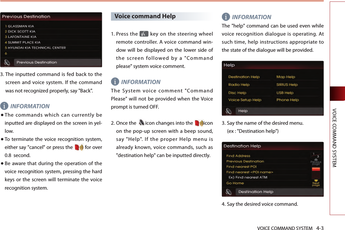 VOICE COMMAND SYSTEM 4-3VOICE COMMAND SYSTEM3.  The  inputted command is fed back to the screen and voice system. If the command was not recognized properly, say &quot;Back&quot;. INFORMATION● The commands which can currently be inputted are displayed on the screen in yel-low.● To terminate the voice  recognition system, either say &quot;cancel&quot; or press the  for over 0.8  second. ● Be  aware that during  the operation  of  the voice recognition system, pressing the hard keys or the screen will  terminate  the  voice recognition system. Voice command Help1.  Press the   key on the steering  wheel remote controller. A voice command win-dow will be displayed on the lower side of the  screen  followed  by  a  &quot;Command please&quot; system voice comment.INFORMATIONThe  System  voice  comment  &quot;Command Please&quot; will not be provided when the Voice prompt is turned OFF. 2.  Once the  icon changes into the  icon on the pop-up screen with a beep sound, say  &quot;Help&quot;.  If  the  proper  Help  menu  is already known, voice commands, such as &quot;destination help&quot; can be inputted directly. INFORMATIONThe &quot;help&quot; command can be used even while voice recognition dialogue is operating. At such time, help instructions appropriate to the state of the dialogue will be provided. 3.  Say the name of the desired menu. (ex : &quot;Destination help&quot;)4.  Say the desired voice command.