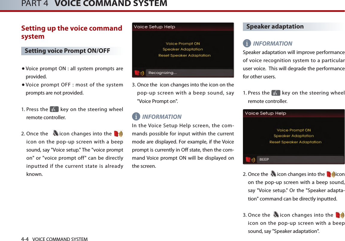 4-4 VOICE COMMAND SYSTEMPART 4   VOICE COMMAND SYSTEMSetting up the voice command system Setting voice Prompt ON/OFF● Voice  prompt ON : all system prompts are provided. ● Voice  prompt  OFF  :  most  of  the  system prompts are not provided. 1.  Press the   key on the steering  wheel remote controller. 2.  Once the   icon changes into  the icon  on  the  pop-up  screen  with  a beep sound, say &quot;Voice setup.&quot; The &quot;voice prompt on&quot; or &quot;voice  prompt off&quot;  can  be directly inputted  if  the  current  state  is  already known.3.  Once the  icon changes into the icon on the pop-up screen with a beep sound, say &quot;Voice Prompt on&quot;.INFORMATIONIn  the Voice  Setup  Help  screen,  the  com-mands possible for input within the current mode are displayed. For example, if the Voice prompt is currently in Off state, then the com-mand Voice prompt ON  will be displayed on the screen. Speaker adaptation INFORMATIONSpeaker adaptation will improve performance of voice  recognition  system to  a  particular user voice.  This will degrade the performance for other users. 1.  Press the   key on the steering  wheel remote controller.2.  Once the  icon changes into the  icon on the pop-up screen with a beep sound, say &quot;Voice setup.&quot; Or the &quot;Speaker adapta-tion&quot; command can be directly inputted. 3.   Once  the  icon changes into the   icon  on  the  pop-up  screen  with  a beep sound, say &quot;Speaker adaptation&quot;.