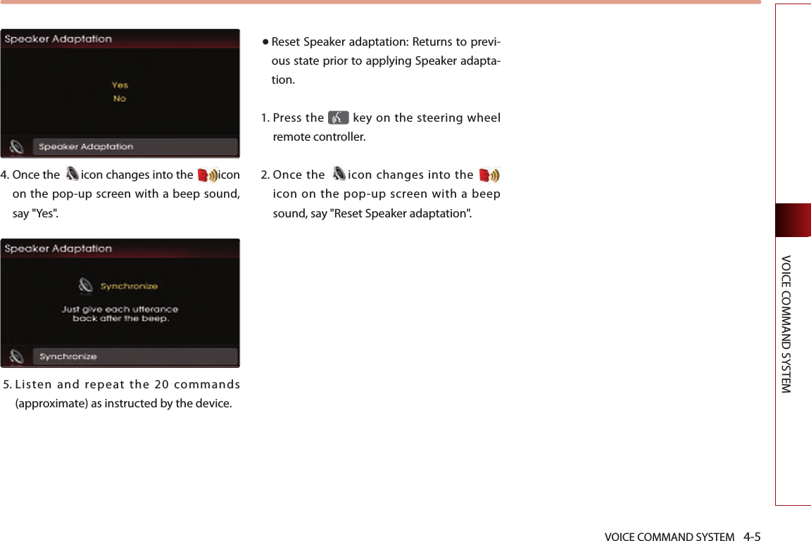 VOICE COMMAND SYSTEM 4-5VOICE COMMAND SYSTEM4.   Once the  icon changes into the  icon on the pop-up screen with a beep sound, say &quot;Yes&quot;. 5.  Listen  and  repeat  the  20  commands (approximate) as instructed by the device. ● Reset Speaker adaptation: Returns to previ-ous state prior to applying Speaker adapta-tion. 1.   Press the   key on the steering  wheel remote controller.2.  Once  the  icon changes into the   icon  on  the  pop-up  screen  with  a beep sound, say &quot;Reset Speaker adaptation&quot;.