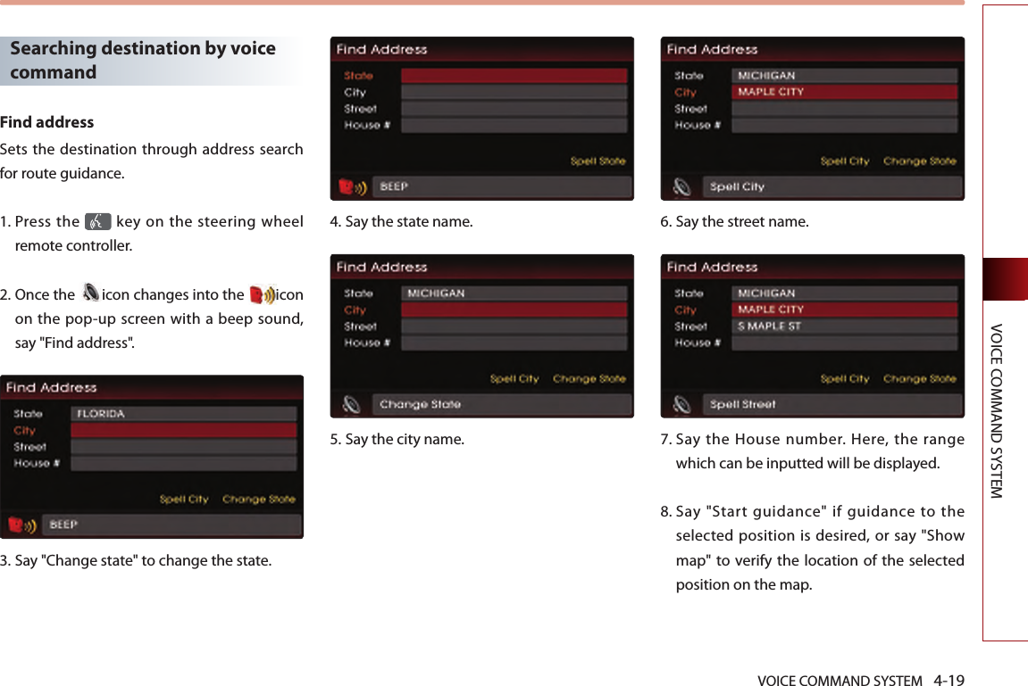 VOICE COMMAND SYSTEM 4-19VOICE COMMAND SYSTEMSearching destination by voice commandFind addressSets the destination through address search for route guidance. 1.  Press the   key on the steering  wheel remote controller.2.  Once the  icon changes into the  icon on the pop-up screen with a beep sound, say &quot;Find address&quot;.3.  Say &quot;Change state&quot; to change the state.4.  Say the state name.5.  Say the city name.6.  Say the street name.7.  Say  the  House number. Here,  the  range which can be inputted will be displayed. 8.  Say  &quot;Start  guidance&quot;  if  guidance  to  the selected position is desired, or say &quot;Show map&quot; to verify the location  of the selected position on the map.