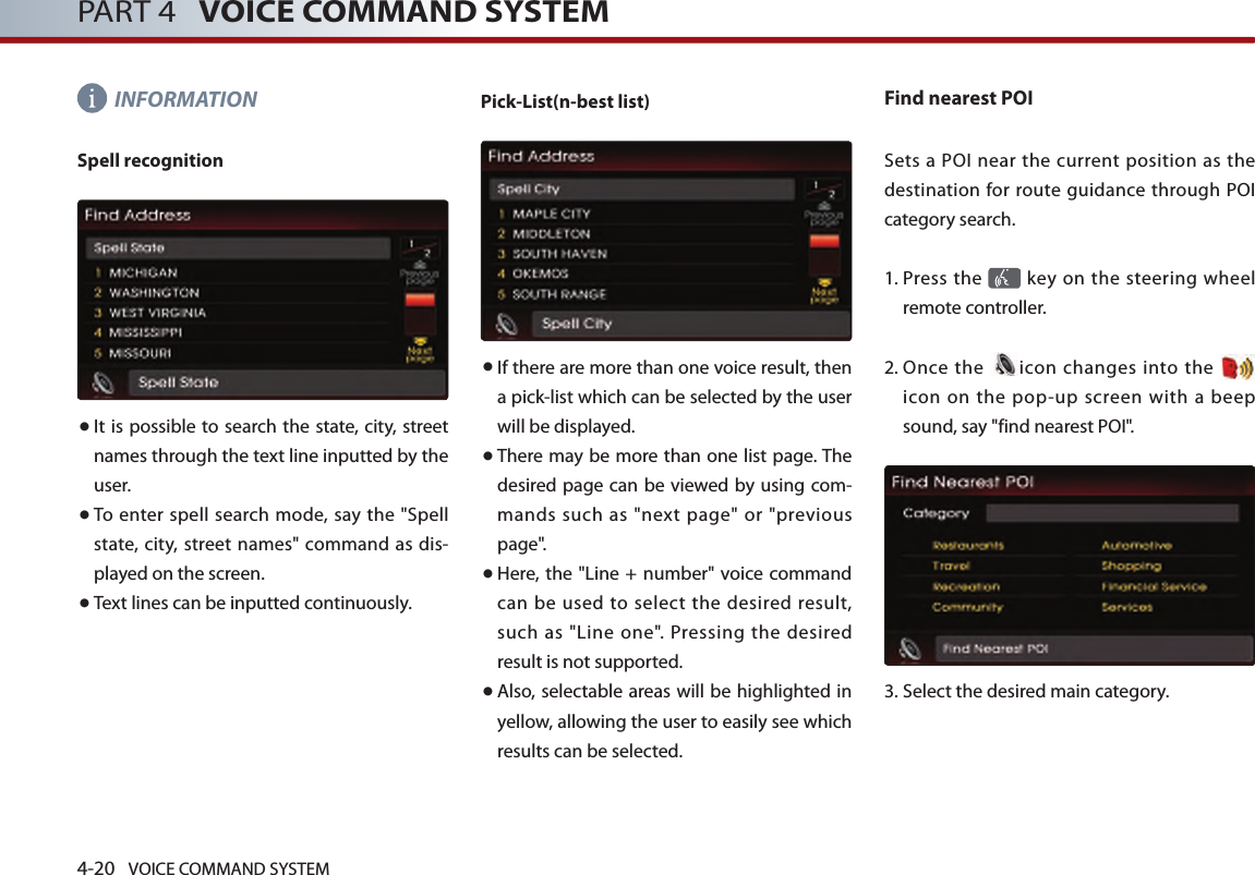 4-20 VOICE COMMAND SYSTEMPART 4   VOICE COMMAND SYSTEMINFORMATIONSpell recognition● It is possible to search the state, city, street names through the text line inputted by the user. ● To enter spell search mode, say the &quot;Spell state,  city, street  names&quot; command as dis-played on the screen. ● Text lines can be inputted continuously.Pick-List(n-best list) ● If there are more than one voice result, then a pick-list which can be selected by the user will be displayed. ● There may be more than one list page. The desired page can be viewed by using com-mands such as &quot;next page&quot; or &quot;previous page&quot;. ● Here, the &quot;Line + number&quot; voice command can  be used  to  select  the desired  result, such as &quot;Line one&quot;. Pressing the desired result is not supported. ● Also, selectable areas will be highlighted in yellow, allowing the user to easily see which results can be selected. Find nearest POISets a POI near the  current position as the destination for route guidance through POI category search. 1.  Press the   key on the steering  wheel remote controller.2.  Once  the  icon changes into the   icon  on  the  pop-up  screen  with  a beep sound, say &quot;find nearest POI&quot;.3.  Select the desired main category.