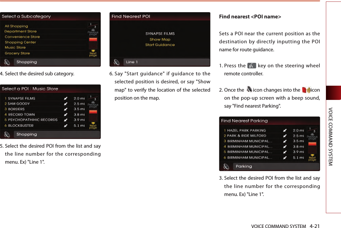 VOICE COMMAND SYSTEM 4-21VOICE COMMAND SYSTEM4.  Select the desired sub category. 5.  Select the desired POI from the list and say the line number for the corresponding menu. Ex) &quot;Line 1&quot;.6.  Say  &quot;Start  guidance&quot;  if  guidance  to  the selected position is desired, or say &quot;Show map&quot; to verify the location  of the selected position on the map. Find nearest &lt;POI name&gt; Sets a POI near the  current position as the destination by directly inputting the POI name for route guidance.1.   Press the   key on the steering  wheel remote controller.2.   Once the  icon changes into the  icon on the pop-up screen with a beep sound, say &quot;Find nearest Parking&quot;.3.   Select the desired POI from the list and say the line number for the corresponding menu. Ex) &quot;Line 1&quot;.