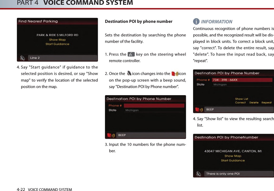 4-22 VOICE COMMAND SYSTEMPART 4   VOICE COMMAND SYSTEM4.  Say  &quot;Start  guidance&quot;  if  guidance  to  the selected position is desired, or say &quot;Show map&quot; to verify the location  of the selected position on the map.Destination POI by phone numberSets the destination by searching the phone number of the facility.1.  Press the   key on the steering  wheel remote controller.2.  Once the  icon changes into the  icon on the pop-up screen with a beep sound, say &quot;Destination POI by Phone number&quot;.3.   Input the  10 numbers  for the phone num-ber. INFORMATIONContinuous recognition of phone  numbers is possible, and the recognized result will be dis-played in  block units. To  correct  a block unit, say &quot;correct&quot;. To delete the  entire result,  say &quot;delete&quot;. To  have  the  input  read  back,  say &quot;repeat&quot;.4.  Say &quot;Show list&quot; to view the resulting search list. 