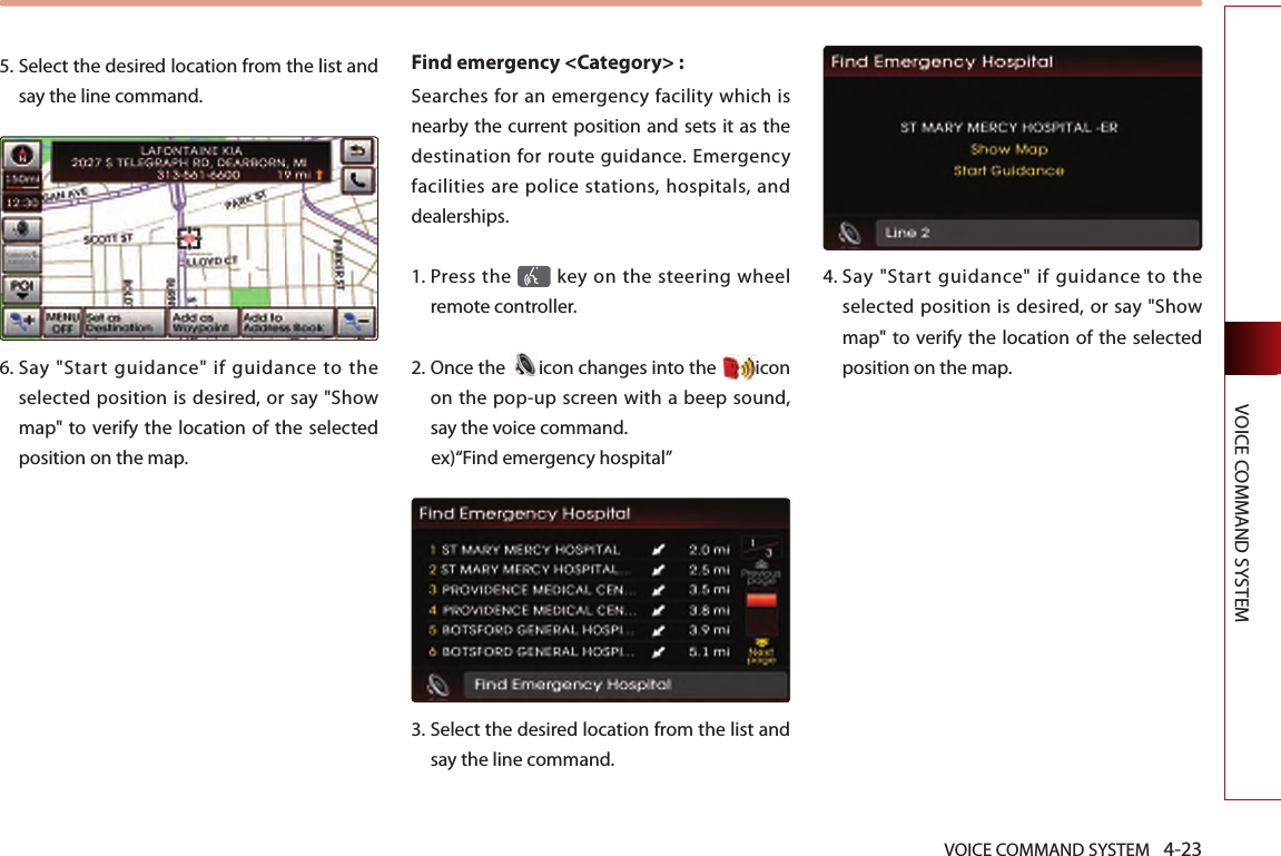 VOICE COMMAND SYSTEM 4-23VOICE COMMAND SYSTEM5.  Select the desired location from the list and say the line command.6.  Say  &quot;Start  guidance&quot;  if  guidance  to  the selected position is desired, or say &quot;Show map&quot; to verify the location  of the selected position on the map.Find emergency &lt;Category&gt; : Searches for an emergency facility which is nearby the current position and sets it as the destination for route guidance. Emergency facilities are police stations, hospitals, and dealerships. 1.  Press the   key on the steering  wheel remote controller.2.  Once the  icon changes into the  icon on the pop-up screen with a beep sound, say the voice command. ex)“Find emergency hospital”3.  Select the desired location from the list and say the line command. 4.  Say  &quot;Start  guidance&quot;  if  guidance  to  the selected position is desired, or say &quot;Show map&quot; to verify the location  of the selected position on the map.