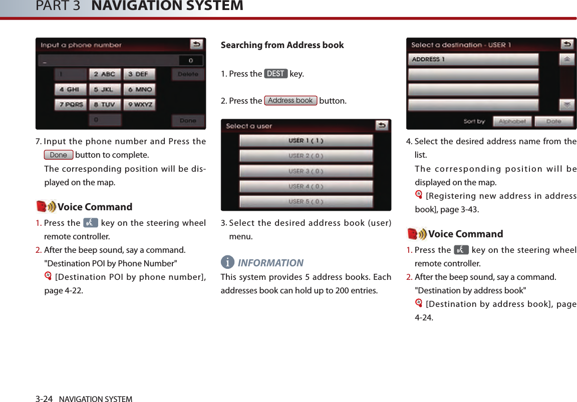 3-24 NAVIGATION SYSTEMPART 3   NAVIGATION SYSTEM7.  Input the phone number and Press the Done button to complete. The corresponding position will be dis-played on the map. Voice Command1.  Press the   key on the steering  wheel remote controller.2.   After the beep sound, say a command.&quot;Destination POI by Phone Number&quot;[Destination POI by phone number], page 4-22.Searching from Address book1.Press the DEST key.2.Press the Address book button.3.  Select the desired address book (user) menu. INFORMATIONThis system provides 5 address books. Each addresses book can hold up to 200 entries. 4.  Select the desired address name from the list. The corresponding position will be displayed on the map. [Registering new address in address book], page 3-43.Voice Command1.  Press the   key on the steering  wheel remote controller.2.  After the beep sound, say a command.  &quot;Destination by address book&quot;[Destination by address book], page 4-24.