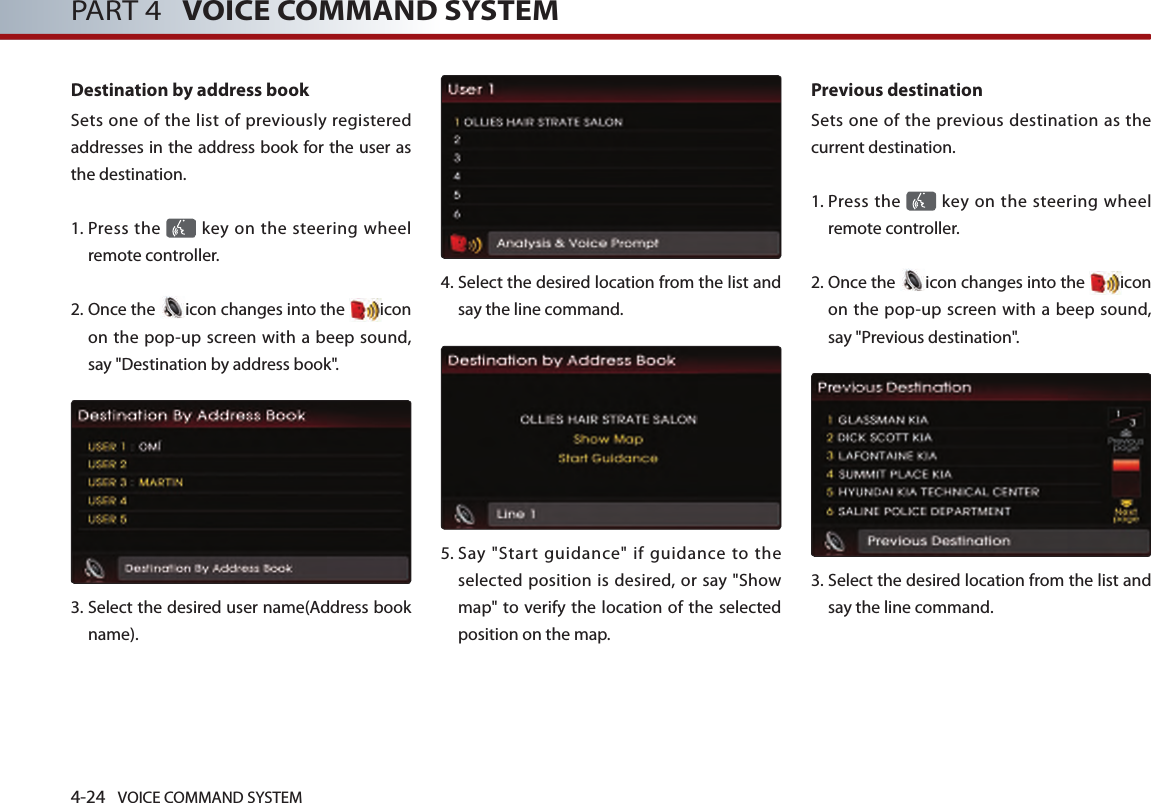 4-24 VOICE COMMAND SYSTEMPART 4   VOICE COMMAND SYSTEMDestination by address bookSets one of the list of previously registered addresses in the address book for the user as the destination. 1.  Press the   key on the steering  wheel remote controller.2.  Once the  icon changes into the  icon on the pop-up screen with a beep sound, say &quot;Destination by address book&quot;.3.  Select the desired user name(Address book name).4.  Select the desired location from the list and say the line command. 5.  Say  &quot;Start  guidance&quot;  if  guidance  to  the selected position is desired, or say &quot;Show map&quot; to verify the location  of the selected position on the map.Previous destinationSets one of the previous destination as the current destination. 1.  Press the   key on the steering  wheel remote controller.2.  Once the  icon changes into the  icon on the pop-up screen with a beep sound, say &quot;Previous destination&quot;.3.   Select the desired location from the list and say the line command. 