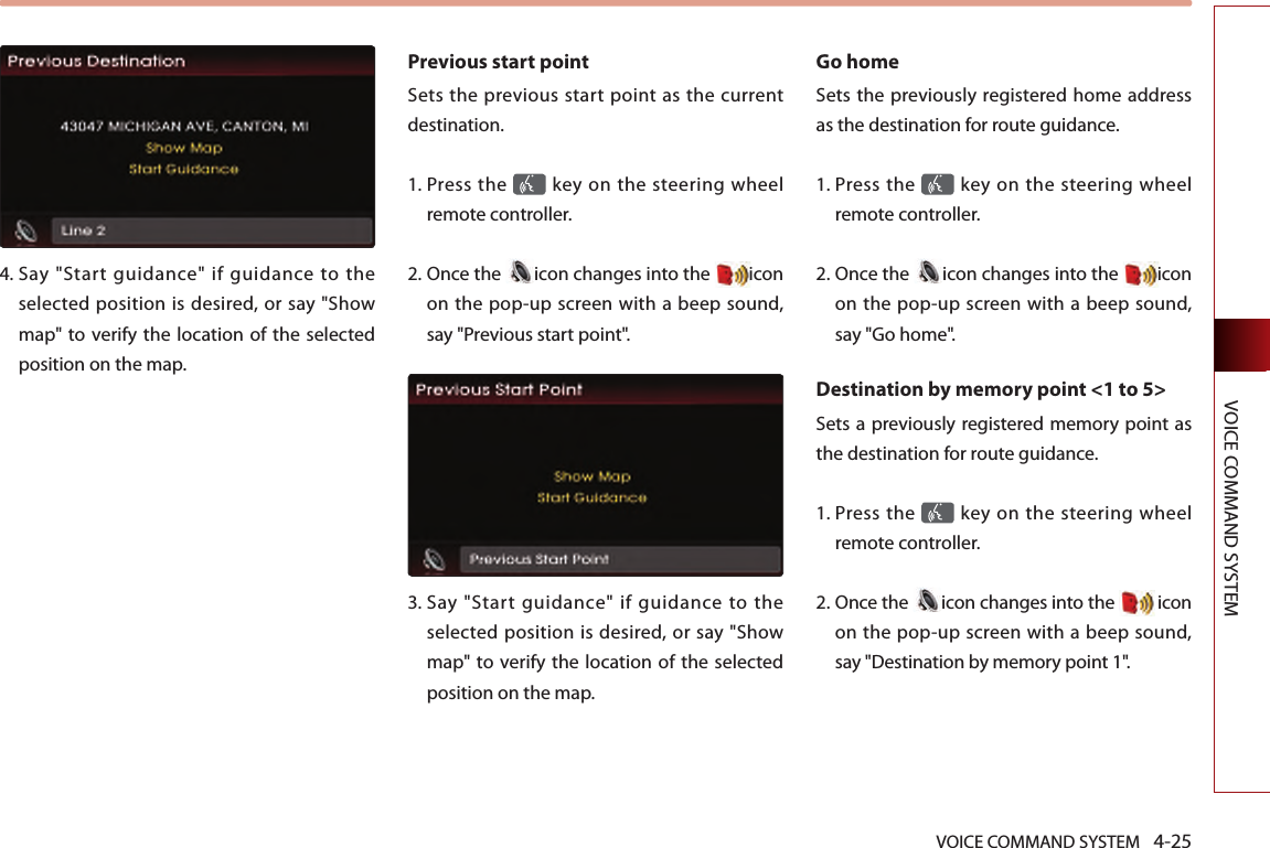 VOICE COMMAND SYSTEM 4-25VOICE COMMAND SYSTEM4.  Say  &quot;Start  guidance&quot;  if  guidance  to  the selected position is desired, or say &quot;Show map&quot; to verify the location  of the selected position on the map.Previous start point Sets  the  previous  start point  as the current destination. 1.  Press the   key on the steering  wheel remote controller.2.  Once the  icon changes into the  icon on the pop-up screen with a beep sound, say &quot;Previous start point&quot;.3.   Say  &quot;Start  guidance&quot;  if  guidance  to  the selected position is desired, or say &quot;Show map&quot; to verify the location  of the selected position on the map.Go home Sets the previously registered home address as the destination for route guidance. 1.  Press the   key on the steering  wheel remote controller.2.  Once the  icon changes into the  icon on the pop-up screen with a beep sound, say &quot;Go home&quot;.Destination by memory point &lt;1 to 5&gt;Sets a previously registered memory point as the destination for route guidance. 1.  Press the   key on the steering  wheel remote controller.2.  Once the  icon changes into the   icon on the pop-up screen with a beep sound, say &quot;Destination by memory point 1&quot;.