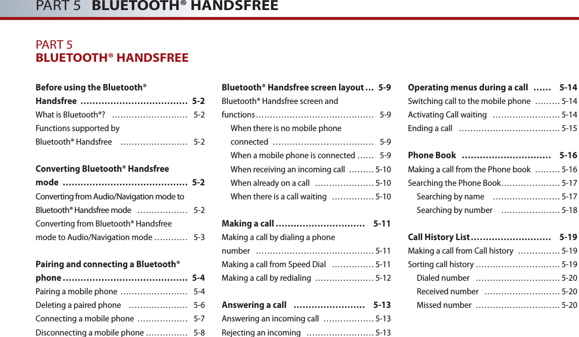 PART 5   BLUETOOTH® HANDSFREEPART 5BLUETOOTH® HANDSFREEBefore using the Bluetooth® Handsfree  ……………………………… 5-2What is Bluetooth®?  ……………………… 5-2Functions supported by Bluetooth® Handsfree  …………………… 5-2Converting Bluetooth® Handsfree mode  …………………………………… 5-2Converting from Audio/Navigation mode to Bluetooth® Handsfree mode  ……………… 5-2Converting from Bluetooth® Handsfree mode to Audio/Navigation mode ………… 5-3Pairing and connecting a Bluetooth® phone …………………………………… 5-4Pairing a mobile phone …………………… 5-4Deleting a paired phone  ………………… 5-6 Connecting a mobile phone  ……………… 5-7Disconnecting a mobile phone …………… 5-8Bluetooth® Handsfree screen layout … 5-9Bluetooth® Handsfree screen andfunctions …………………………………… 5-9When there is no mobile phone connected  ……………………………… 5-9When a mobile phone is connected …… 5-9When receiving an incoming call  ……… 5-10When already on a call  ………………… 5-10When there is a call waiting   …………… 5-10Making a call ………………………… 5-11Making a call by dialing a phone number  …………………………………… 5-11Making a call from Speed Dial  …………… 5-11Making a call by redialing  ………………… 5-12Answering a call  …………………… 5-13Answering an incoming call  ……………… 5-13Rejecting an incoming  …………………… 5-13Operating menus during a call  …… 5-14Switching call to the mobile phone  ……… 5-14Activating Call waiting  …………………… 5-14Ending a call  ……………………………… 5-15Phone Book  ………………………… 5-16Making a call from the Phone book  ……… 5-16Searching the Phone Book ………………… 5-17 Searching by name   …………………… 5-17Searching by number   ………………… 5-18Call History List ……………………… 5-19Making a call from Call history  …………… 5-19Sorting call history ………………………… 5-19Dialed number   ………………………… 5-20Received number  ……………………… 5-20Missed number  ………………………… 5-20