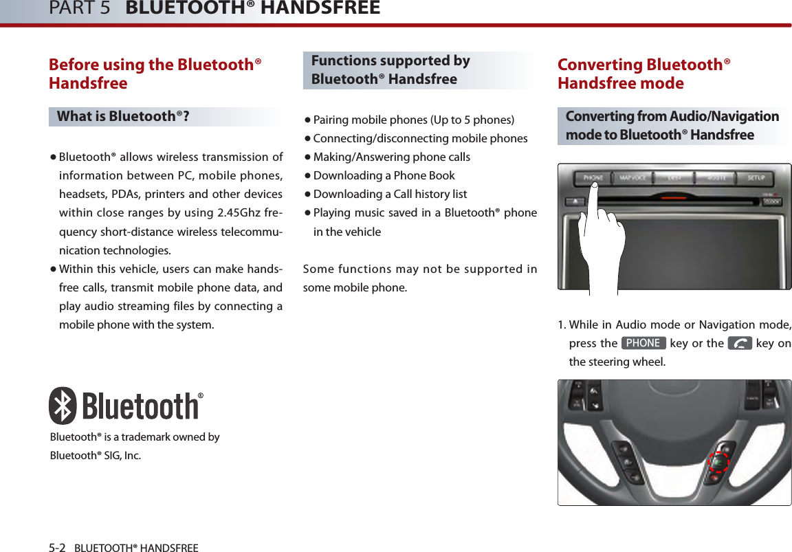 5-2 BLUETOOTH® HANDSFREEPART 5   BLUETOOTH® HANDSFREEBefore using the Bluetooth® HandsfreeWhat is Bluetooth®?● Bluetooth® allows wireless transmission of information between PC, mobile phones, headsets, PDAs, printers and other devices within close ranges by using 2.45Ghz fre-quency short-distance wireless telecommu-nication technologies.● Within this vehicle, users can make hands-free calls, transmit mobile phone data, and play audio streaming files by connecting a mobile phone with the system.Functions supported by Bluetooth® Handsfree● Pairing mobile phones (Up to 5 phones)● Connecting/disconnecting mobile phones● Making/Answering phone calls● Downloading a Phone Book●Downloading a Call history list● Playing music saved in a Bluetooth® phone in the vehicleSome functions may not be supported in some mobile phone. Converting Bluetooth® Handsfree modeConverting from Audio/Navigation mode to Bluetooth® Handsfree  1.  While in Audio mode or Navigation mode, press  the PHONE key  or  the   key  on the steering wheel. Bluetooth® is a trademark owned byBluetooth® SIG, Inc.