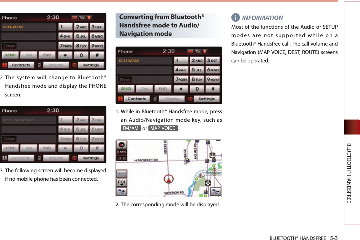 BLUETOOTH® HANDSFREE 5-3BLUETOOTH® HANDSFREE2.  The  system  will  change  to  Bluetooth® Handsfree mode and display the PHONE screen. 3.  The following screen will become displayed if no mobile phone has been connected.Converting from Bluetooth® Handsfree mode to Audio/Navigation mode1.  While in Bluetooth® Handsfree mode, press an Audio/Navigation mode key, such as FM/AM or MAP VOICE .2.The corresponding mode will be displayed.INFORMATIONMost of the functions of the Audio or SETUP modes are not supported while on a Bluetooth® Handsfree call. The call volume and Navigation (MAP VOICE, DEST, ROUTE) screens can be operated.
