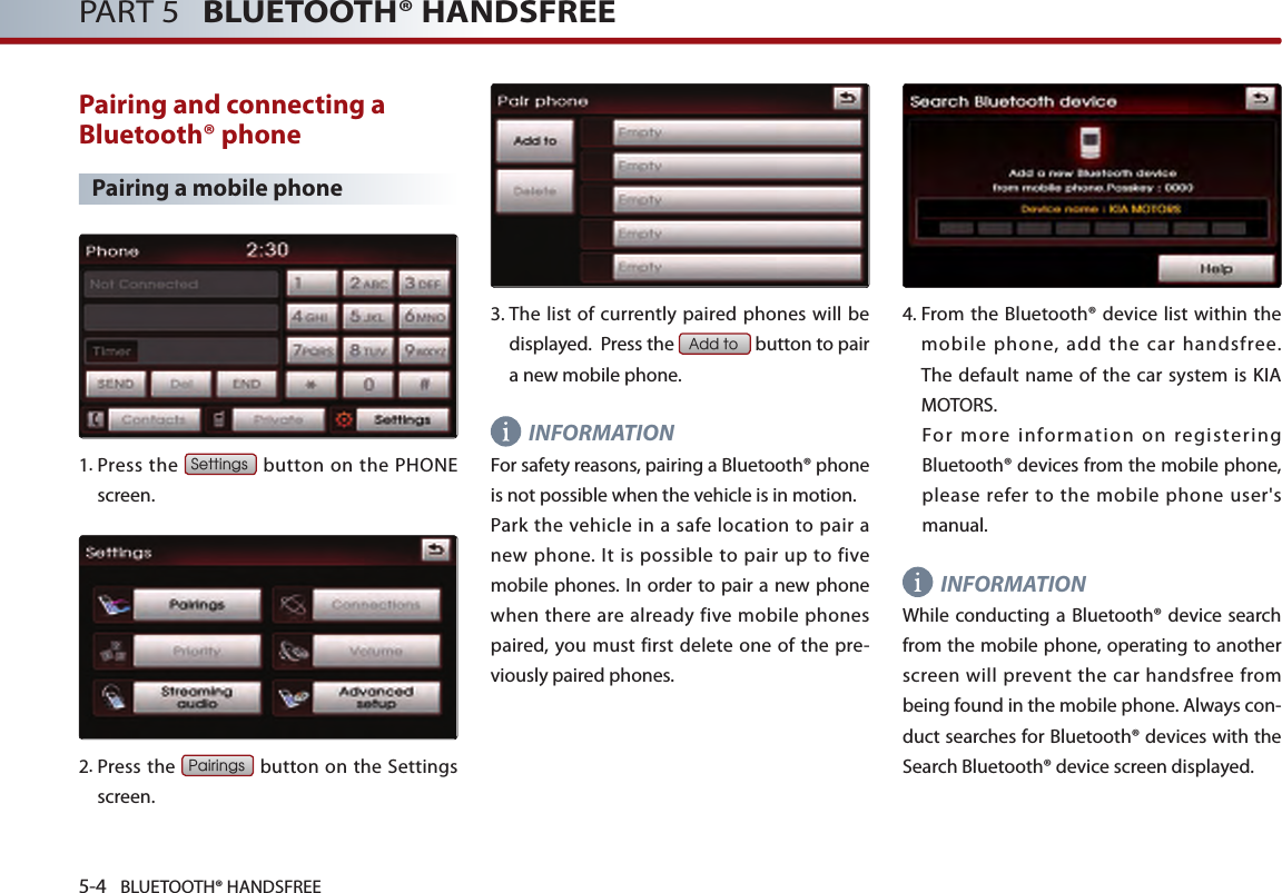 5-4 BLUETOOTH® HANDSFREEPART 5   BLUETOOTH® HANDSFREEPairing and connecting a Bluetooth® phonePairing a mobile phone1.  Press  the Settings button on the PHONE screen. 2.   Press the Pairings button on the Settings screen. 3.  The list of currently paired phones will be displayed.  Press the Add to button to pair a new mobile phone.INFORMATIONFor safety reasons, pairing a Bluetooth® phone is not possible when the vehicle is in motion. Park the vehicle in  a  safe  location  to pair  a new phone.  It is  possible  to pair up to  five mobile phones. In order to pair a new phone when there are already five mobile phones paired,  you  must first delete  one of the pre-viously paired phones.4.  From the Bluetooth® device list within the mobile phone, add the car handsfree.  The  default name of the  car system  is  KIA MOTORS.For  more  information  on  registering Bluetooth® devices from the mobile phone, please refer to the mobile phone user&apos;s manual. INFORMATIONWhile conducting  a Bluetooth® device search from the mobile phone, operating to another screen will prevent the car handsfree from being found in the mobile phone. Always con-duct searches for Bluetooth® devices with the Search Bluetooth® device screen displayed.