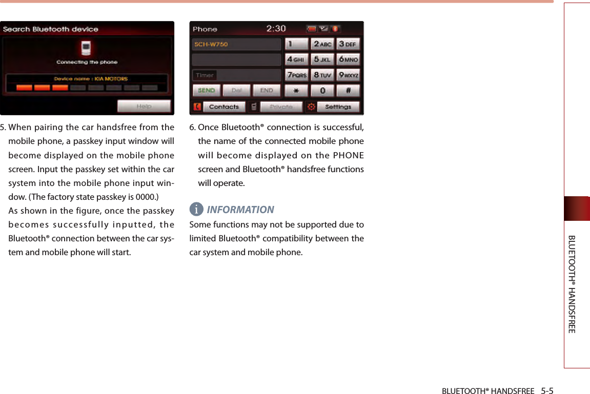 BLUETOOTH® HANDSFREE 5-5BLUETOOTH® HANDSFREE5.  When pairing the car handsfree from the mobile phone, a passkey input window will become displayed on the mobile phone screen. Input the passkey set within the car system into the mobile phone input win-dow. (The factory state passkey is 0000.)  As  shown in  the  figure, once the passkey becomes successfully inputted, the Bluetooth® connection between the car sys-tem and mobile phone will start.6. Once Bluetooth® connection is successful, the name of the connected mobile phone will become displayed on the PHONE screen and Bluetooth® handsfree functions will operate.INFORMATIONSome functions may not be supported due to limited Bluetooth® compatibility between the car system and mobile phone. 