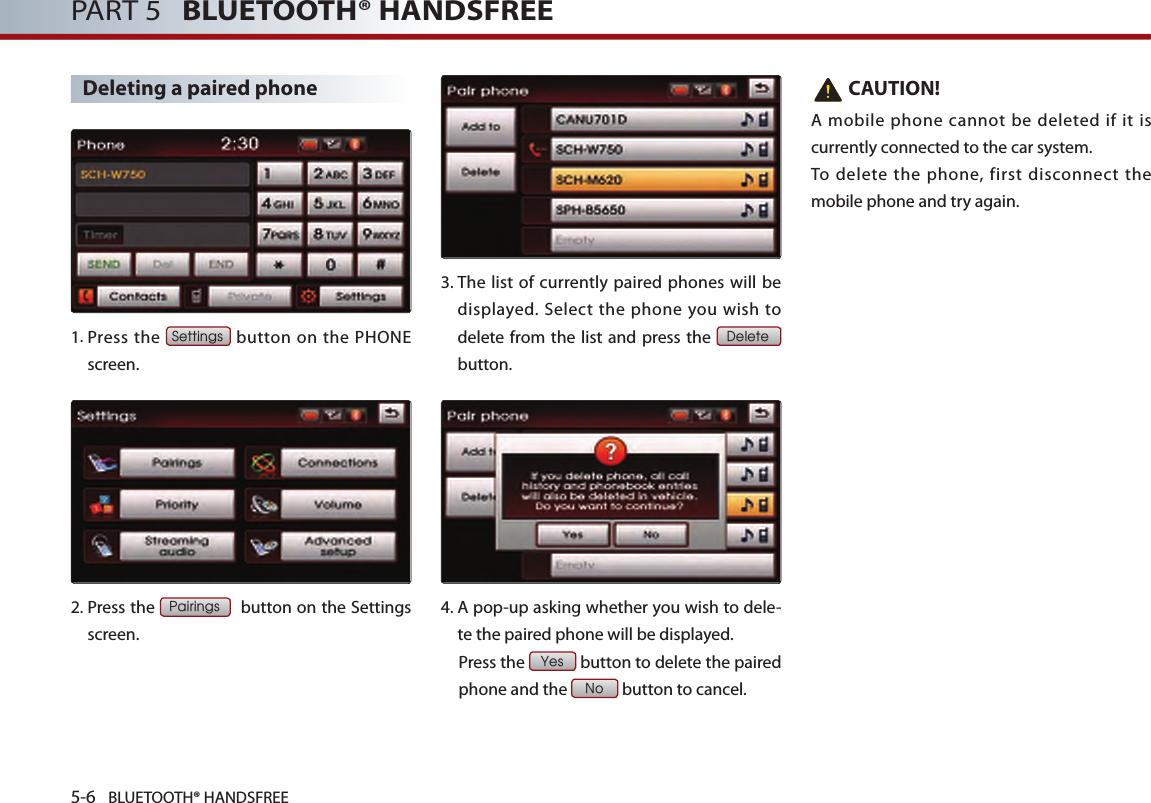 5-6 BLUETOOTH® HANDSFREEPART 5   BLUETOOTH® HANDSFREEDeleting a paired phone1. Press the Settings button on the PHONE screen. 2. Press the Pairings  button on the Settings screen. 3.  The list of currently paired phones will be displayed.  Select  the  phone you wish to delete from the list and press the Delete button.4. A pop-up asking whether you wish to dele-te the paired phone will be displayed.  Press the Yes button to delete the paired phone and the No button to cancel.   CAUTION!A mobile phone cannot be deleted if it is currently connected to the car system. To delete the phone, first disconnect the mobile phone and try again.