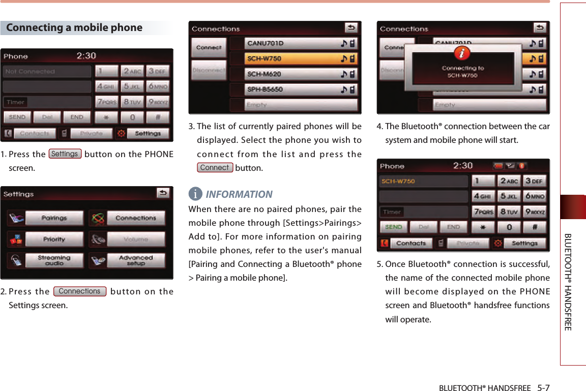 BLUETOOTH® HANDSFREE 5-7BLUETOOTH® HANDSFREE Connecting a mobile phone1. Press the Settings button on the PHONE screen. 2.  Press  the Connections  button  on  the Settings screen. 3.  The list of currently paired phones will be displayed.  Select  the  phone you wish to co nn ect  from  the  list  and  pres s  th e  Connect button. INFORMATIONWhen  there are  no paired phones, pair  the mobile phone through [Settings&gt;Pairings&gt; Add  to].  For more  information  on  pairing mobile phones, refer to the user&apos;s manual [Pairing and Connecting a Bluetooth® phone &gt; Pairing a mobile phone]. 4.  The Bluetooth® connection between the car system and mobile phone will start.5.   Once Bluetooth® connection is successful, the name of the connected mobile phone will become displayed on the PHONE screen and Bluetooth® handsfree functions will operate.