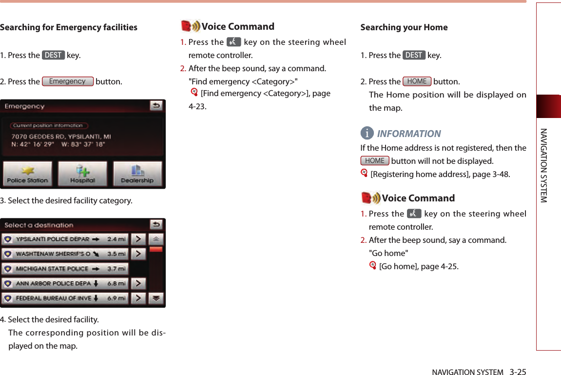 NAVIGATION SYSTEM 3-25NAVIGATION SYSTEMSearching for Emergency facilities1.Press the DEST key.2.Press the Emergency button.3.Select the desired facility category. 4.Select the desired facility. The corresponding position will be dis-played on the map. Voice Command1.  Press the   key on the steering  wheel remote controller.2.  After the beep sound, say a command.  &quot;Find emergency &lt;Category&gt;&quot; [Find emergency &lt;Category&gt;], page 4-23. Searching your Home1.Press the DEST key.2.Press the HOME button. The Home position will be displayed on the map. INFORMATION If the Home address is not registered, then the HOME button will not be displayed. [Registering home address], page 3-48.Voice Command1.  Press the   key on the steering  wheel remote controller.2.  After the beep sound, say a command.&quot;Go home&quot; [Go home], page 4-25. 