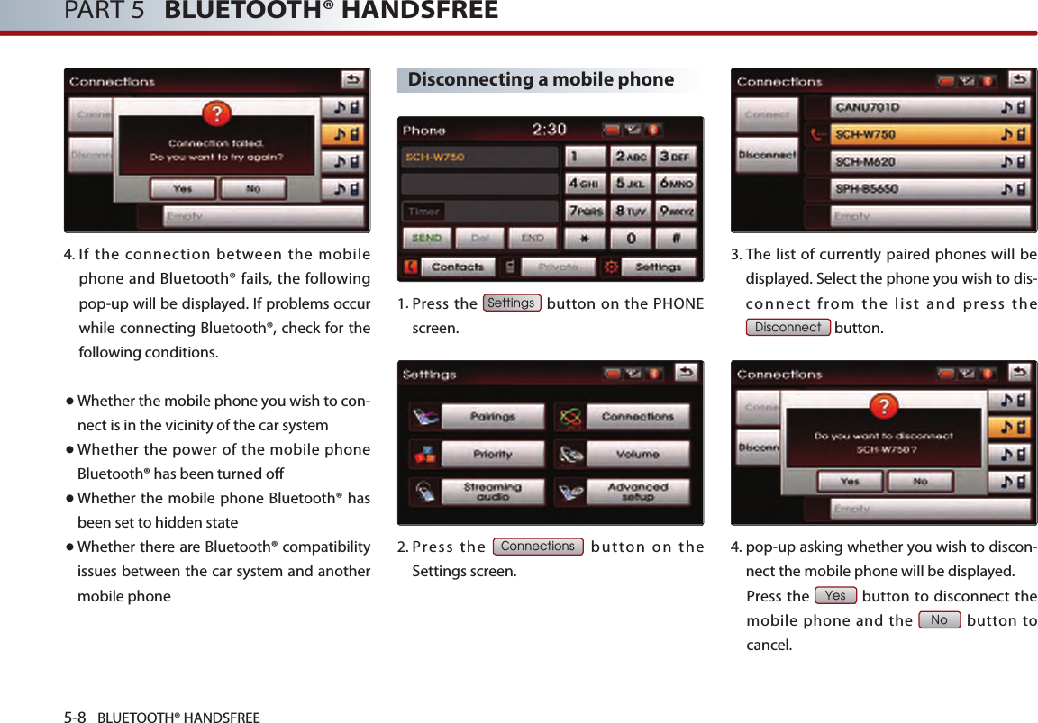 5-8 BLUETOOTH® HANDSFREEPART 5   BLUETOOTH® HANDSFREE4. If the connection between the mobile phone and Bluetooth® fails, the following pop-up will be displayed. If problems occur while connecting Bluetooth®, check for the following conditions.● Whether the mobile phone you wish to con-nect is in the vicinity of the car system● Whether the power of the mobile phone Bluetooth® has been turned off● Whether the mobile phone Bluetooth® has been set to hidden state● Whether there are Bluetooth® compatibility issues between the car system and another mobile phoneDisconnecting a mobile phone1.  Press  the Settings button on the PHONE screen. 2.  Press  the Connections  butto n  on  the Settings screen. 3.  The list of currently paired phones will be displayed. Select the phone you wish to dis-co nn ect  from  the  list  and  pres s  th e Disconnect button.4.  pop-up asking whether you wish to discon-nect the mobile phone will be displayed.  Press the Yes button to disconnect the mobile phone and the No  button  to cancel.