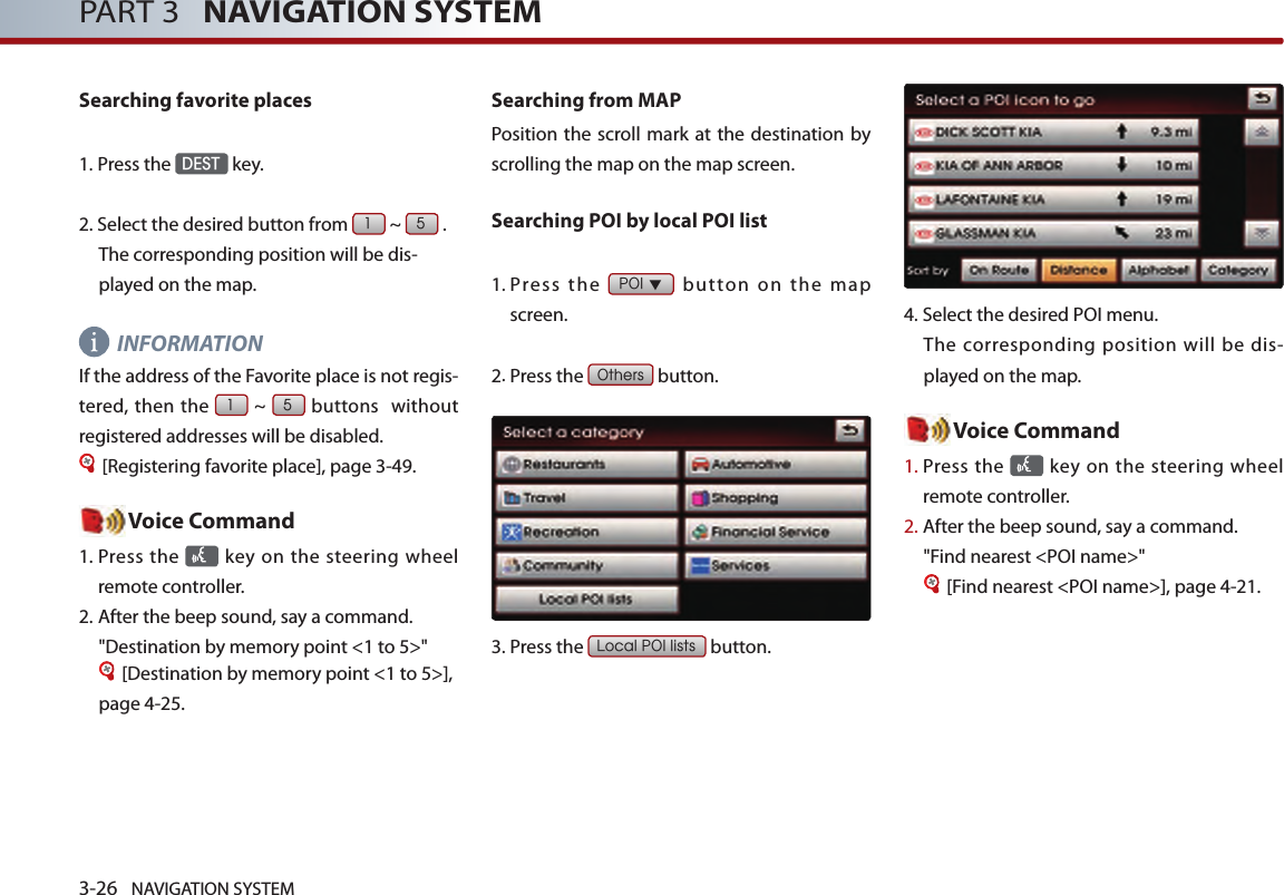 3-26 NAVIGATION SYSTEMPART 3   NAVIGATION SYSTEMSearching favorite places1.Press the DEST key.2.  Select the desired button from 1 ~ 5 .The corresponding position will be dis-played on the map. INFORMATIONIf the address of the Favorite place is not regis-tered, then the 1 ~ 5 buttons  without registered addresses will be disabled.[Registering favorite place], page 3-49.Voice Command1.  Press the   key on the steering  wheel remote controller.2. After the beep sound, say a command.  &quot;Destination by memory point &lt;1 to 5&gt;&quot;[Destination by memory point &lt;1 to 5&gt;], page 4-25.Searching from MAP Position the scroll mark at  the destination  by scrolling the map on the map screen. Searching POI by local POI list1.  Press  the POI ▼  button  on  the  map screen. 2.Press the Others button.3.Press the Local POI lists button.4.Select the desired POI menu. The corresponding position will be dis-played on the map. Voice Command1.  Press the   key on the steering  wheel remote controller.2.  After the beep sound, say a command.  &quot;Find nearest &lt;POI name&gt;&quot;[Find nearest &lt;POI name&gt;], page 4-21. 