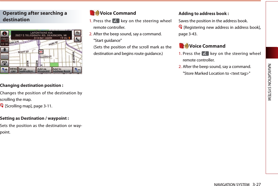 NAVIGATION SYSTEM 3-27NAVIGATION SYSTEMOperating after searching a destinationChanging destination position : Changes the position of the destination by scrolling the map. [Scrolling map], page 3-11.Setting as Destination / waypoint :Sets the  position as the destination  or  way-point. Voice Command1.  Press the   key on the steering  wheel remote controller.2.  After the beep sound, say a command.  &quot;Start guidance&quot; (Sets the position of the scroll mark as the destination and begins route guidance.)Adding to address book : Saves the position in the address book. [Registering new address in address book], page 3-43. Voice Command1.  Press the   key on the steering  wheel remote controller.2.  After the beep sound, say a command.  &quot;Store Marked Location to &lt;text tag&gt;&quot;