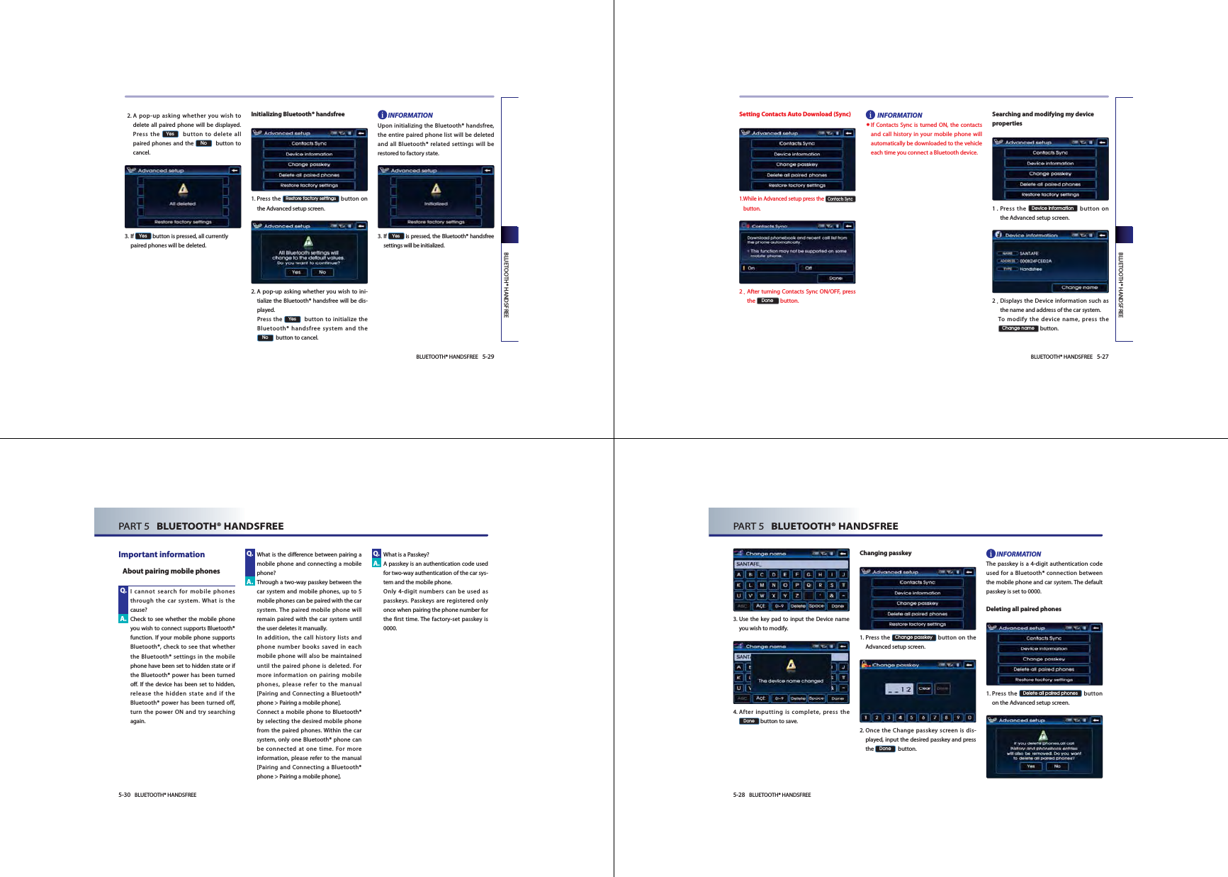 BLUETOOTH® HANDSFREE 5-27BLUETOOTH® HANDSFREESetting Contacts Auto Download (Sync)1. While in Advanced setup press the &amp;RQWDFWV6\QF button.2. After turning Contacts Sync ON/OFF, press the &apos;RQH button.INFORMATION● If Contacts Sync is turned ON, the contacts and call history in your mobile phone will automatically be downloaded to the vehicle each time you connect a Bluetooth device.Searching and modifying my device properties1. Press  the &apos;HYLFHLQIRUPDWLRQ button on the Advanced setup screen. 2. Displays the Device information such as the name and address of the car system.  To modify the device name, press the &amp;KDQJHQDPH button.5-28 BLUETOOTH® HANDSFREEPART 5   BLUETOOTH® HANDSFREE3.  Use the key pad to input the Device name you wish to modify. 4.  After inputting is complete, press the &apos;RQH button to save. Changing passkey     1.  Press  the &amp;KDQJHSDVVNH\ button on the Advanced setup screen.     2.  Once the Change passkey screen is dis-played, input the desired passkey and press the &apos;RQH  button. INFORMATIONThe passkey is a 4-digit authentication code used for a Bluetooth® connection between the mobile phone and car system. The default passkey is set to 0000. Deleting all paired phones   1.  Press  the &apos;HOHWHDOOSDLUHGSKRQHV button on the Advanced setup screen.  BLUETOOTH® HANDSFREE 5-29BLUETOOTH® HANDSFREE   2.  A pop-up asking whether you wish to delete all paired phone will be displayed. Press the &lt;HV  button to delete all paired phones and the 1R  button to cancel.    3.  If &lt;HV button is pressed, all currently paired phones will be deleted. Initializing Bluetooth® handsfree   1.  Press  the 5HVWRUHIDFWRU\VHWWLQJV button on the Advanced setup screen.  2.  A pop-up asking whether you wish to ini-tialize the Bluetooth® handsfree will be dis-played.  Press  the &lt;HV  button to initialize the Bluetooth® handsfree system and the 1R  button to cancel.INFORMATIONUpon initializing the Bluetooth® handsfree, the entire paired phone list will be deleted and all Bluetooth® related settings will be restored to factory state.3.  If &lt;HV is pressed, the Bluetooth® handsfree settings will be initialized. 5-30 BLUETOOTH® HANDSFREEPART 5   BLUETOOTH® HANDSFREEImportant information    I cannot search for mobile phones through the car system. What is the cause?  Check to see whether the mobile phone you wish to connect supports Bluetooth® function. If your mobile phone supports Bluetooth®, check to see that whether the Bluetooth® settings in the mobile phone have been set to hidden state or if the Bluetooth® power has been turned off. If the device has been set to hidden, release the hidden state and if the Bluetooth® power has been turned off, turn the power ON and try searching again.  What is the difference between pairing a mobile phone and connecting a mobile phone? Through a two-way passkey between the car system and mobile phones, up to 5 mobile phones can be paired with the car system. The paired mobile phone will remain paired with the car system until the user deletes it manually.    In addition, the call history lists and phone number books saved in each mobile phone will also be maintained until the paired phone is deleted. For more information on pairing mobile phones, please refer to the manual [Pairing and Connecting a Bluetooth® phone &gt; Pairing a mobile phone].  Connect a mobile phone to Bluetooth® by selecting the desired mobile phone from the paired phones. Within the car system, only one Bluetooth® phone can be connected at one time. For more information, please refer to the manual [Pairing and Connecting a Bluetooth® phone &gt; Pairing a mobile phone]. What is a Passkey?   A passkey is an authentication code used for two-way authentication of the car sys-tem and the mobile phone.     Only 4-digit numbers can be used as passkeys. Passkeys are registered only once when pairing the phone number for the first time. The factory-set passkey is 0000. Q.A.A.A.Q. Q.About pairing mobile phones