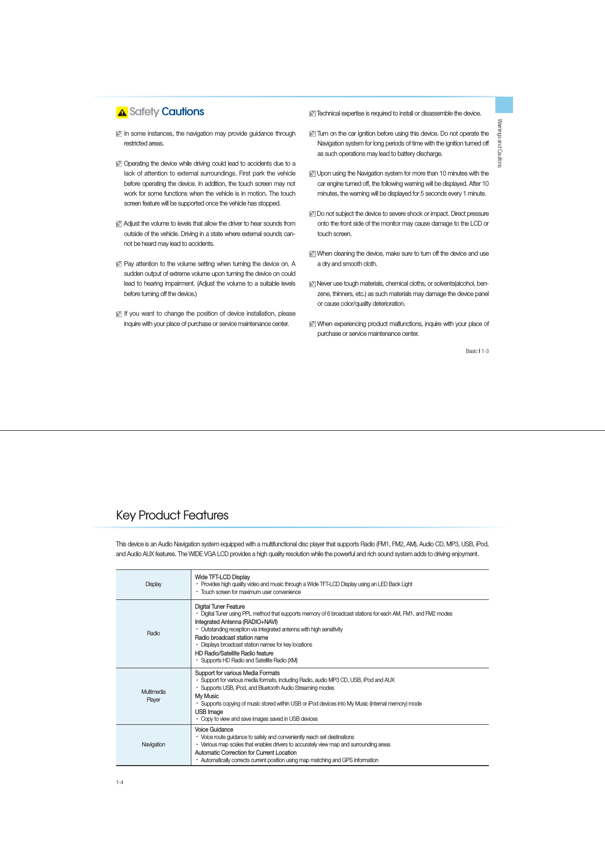 Warnings and CautionsBasic l 1-3  6DIHW\&amp;DXWLRQV In some instances, the navigation may provide guidance through restricted areas. Operating the device while driving could lead to accidents due to a lack of attention to external surroundings. First park the vehicle before operating the device. In addition, the touch screen may not work for some functions when the vehicle is in motion. The touch screen feature will be supported once the vehicle has stopped. Adjust the volume to levels that allow the driver to hear sounds from outside of the vehicle. Driving in a state where external sounds can-not be heard may lead to accidents.  Pay attention to the volume setting when turning the device on. A sudden output of extreme volume upon turning the device on could lead to hearing impairment. (Adjust the volume to a suitable levels before turning off the device.) If you want to change the position of device installation, please inquire with your place of purchase or service maintenance center. Technical expertise is required to install or disassemble the device. Turn on the car ignition before using this device. Do not operate the Navigation system for long periods of time with the ignition turned off as such operations may lead to battery discharge.  Upon using the Navigation system for more than 10 minutes with the car engine turned off, the following warning will be displayed. After 10 minutes, the warning will be displayed for 5 seconds every 1 minute. Do not subject the device to severe shock or impact. Direct pressure onto the front side of the monitor may cause damage to the LCD or touch screen. When cleaning the device, make sure to turn off the device and use a dry and smooth cloth.  Never use tough materials, chemical cloths, or solvents(alcohol, ben-zene, thinners, etc.) as such materials may damage the device panel or cause color/quality deterioration. When experiencing product malfunctions, inquire with your place of purchase or service maintenance center.1-4This device is an Audio Navigation system equipped with a multifunctional disc player that supports Radio (FM1, FM2, AM), Audio CD, MP3, USB, iPod, and Audio AUX features. The WIDE VGA LCD provides a high quality resolution while the powerful and rich sound system adds to driving enjoyment.DisplayWide TFT-LCD DisplayУProvides high quality video and music through a Wide TFT-LCD Display using an LED Back LightУTouch screen for maximum user convenience RadioDigital Tuner FeatureУDigital Tuner using PPL method that supports memory of 6 broadcast stations for each AM, FM1, and FM2 modesIntegrated Antenna (RADIO+NAVI)УOutstanding reception via integrated antenna with high sensitivityRadio broadcast station nameУDisplays broadcast station names for key locationsHD Radio/Satellite Radio featureУSupports HD Radio and Satellite Radio (XM) Multimedia PlayerSupport for various Media Formats УSupport for various media formats, including Radio, audio MP3 CD, USB, iPod and AUXУSupports USB, iPod, and Bluetooth Audio Streaming modesMy Music УSupports copying of music stored within USB or iPod devices into My Music (internal memory) modeUSB ImageУCopy to view and save images saved in USB devices NavigationVoice GuidanceУVoice route guidance to safely and conveniently reach set destinations УVarious map scales that enables drivers to accurately view map and surrounding areas Automatic Correction for Current LocationУAutomatically corrects current position using map matching and GPS information .H\3URGXFW)HDWXUHV