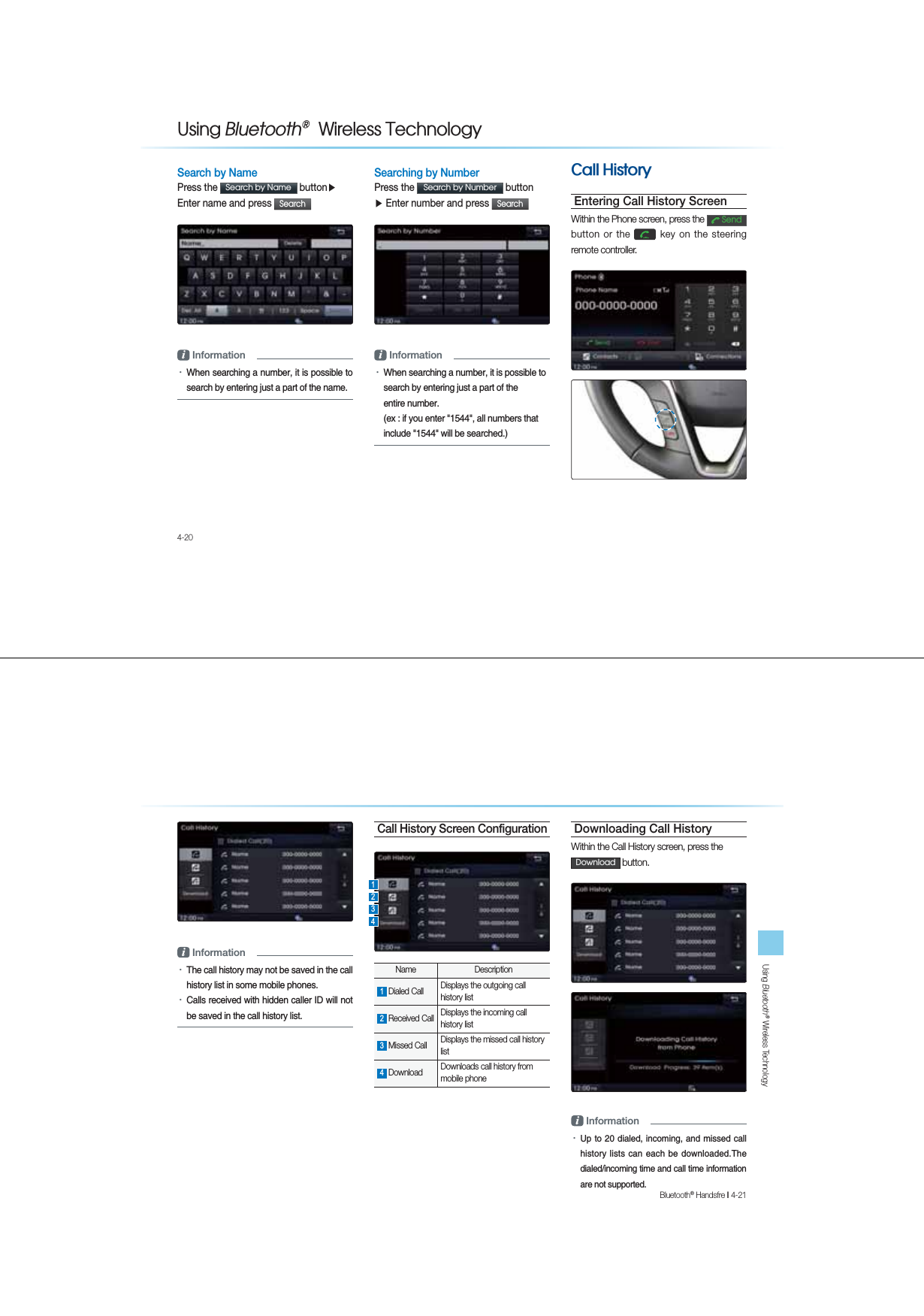 4-208VLQJ%OXHWRRWKq:LUHOHVV7HFKQRORJ\Search by NamePress the 6HDUFKE\1DPH buttonƙ Enter name and press 6HDUFK i InformationУWhen searching a number, it is possible to search by entering just a part of the name. Searching by NumberPress the 6HDUFKE\1XPEHU buttonƙ Enter number and press 6HDUFK i InformationУWhen searching a number, it is possible to search by entering just a part of the  entire number.  (ex : if you enter &quot;1544&quot;, all numbers that include &quot;1544&quot; will be searched.)&amp;DOO+LVWRU\Entering Call History ScreenWithin the Phone screen, press the 6HQGbutton or the  key on the steering remote controller.   Using Bluetooth® Wireless TechnologyBluetooth® Handsfre l 4-21 i InformationУThe call history may not be saved in the call history list in some mobile phones. УCalls received with hidden caller ID will not be saved in the call history list.Call History Screen ConfigurationName Description1 Dialed Call  Displays the outgoing call history list 2 Received Call  Displays the incoming call history list 3 Missed Call  Displays the missed call history list 4 Download  Downloads call history from  mobile phone Downloading Call HistoryWithin the Call History screen, press the&apos;RZQORDG button.i InformationУUp to 20 dialed, incoming,  and missed call history lists can each be  downloaded.The dialed/incoming time and call time information are not supported.1324