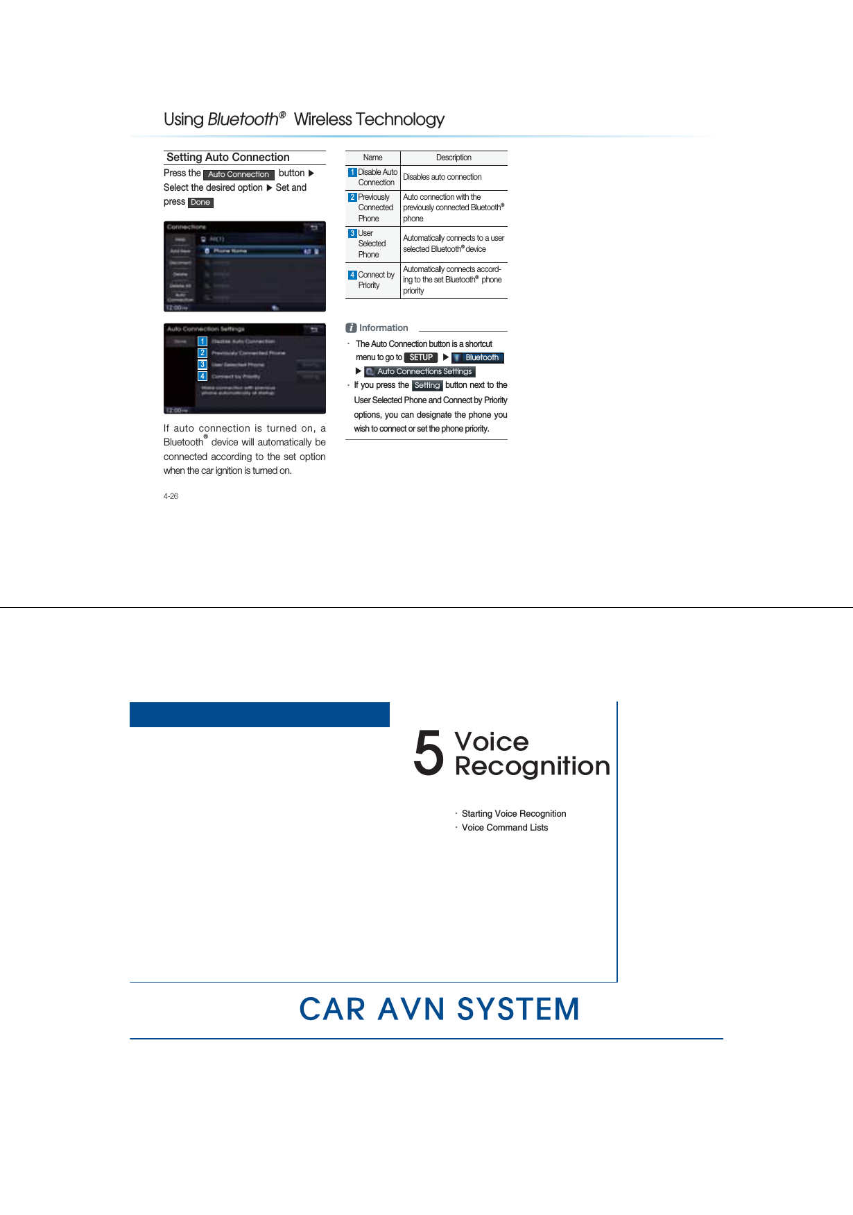 4-268VLQJ%OXHWRRWKq:LUHOHVV7HFKQRORJ\Setting Auto ConnectionPress the $XWR&amp;RQQHFWLRQ  button ƙ Select the desired option ƙ Set and press &apos;RQHIf auto connection is turned on, a Bluetooth® device will automatically be connected according to the set option when the car ignition is turned on.Name Description1 Disable Auto Connection  Disables auto connection 2 Previously Connected Phone Auto connection with the previously connected Bluetooth® phone 3 User Selected Phone Automatically connects to a user selected Bluetooth® device 4 Connect by Priority Automatically connects accord-ing to the set Bluetooth®  phone priority i InformationУ The Auto Connection button is a shortcut  menu to go to 6(783  ƙ %OXHWRRWK ƙ $XWR&amp;RQQHFWLRQV6HWWLQJV УIf you press the 6HWWLQJ  button next to the User Selected Phone and Connect by Priority options, you can designate the phone you wish to connect or set the phone priority.1234&amp;$5$916&lt;67(09RLFH5HFRJQLWLRQУStarting Voice RecognitionУVoice Command Lists