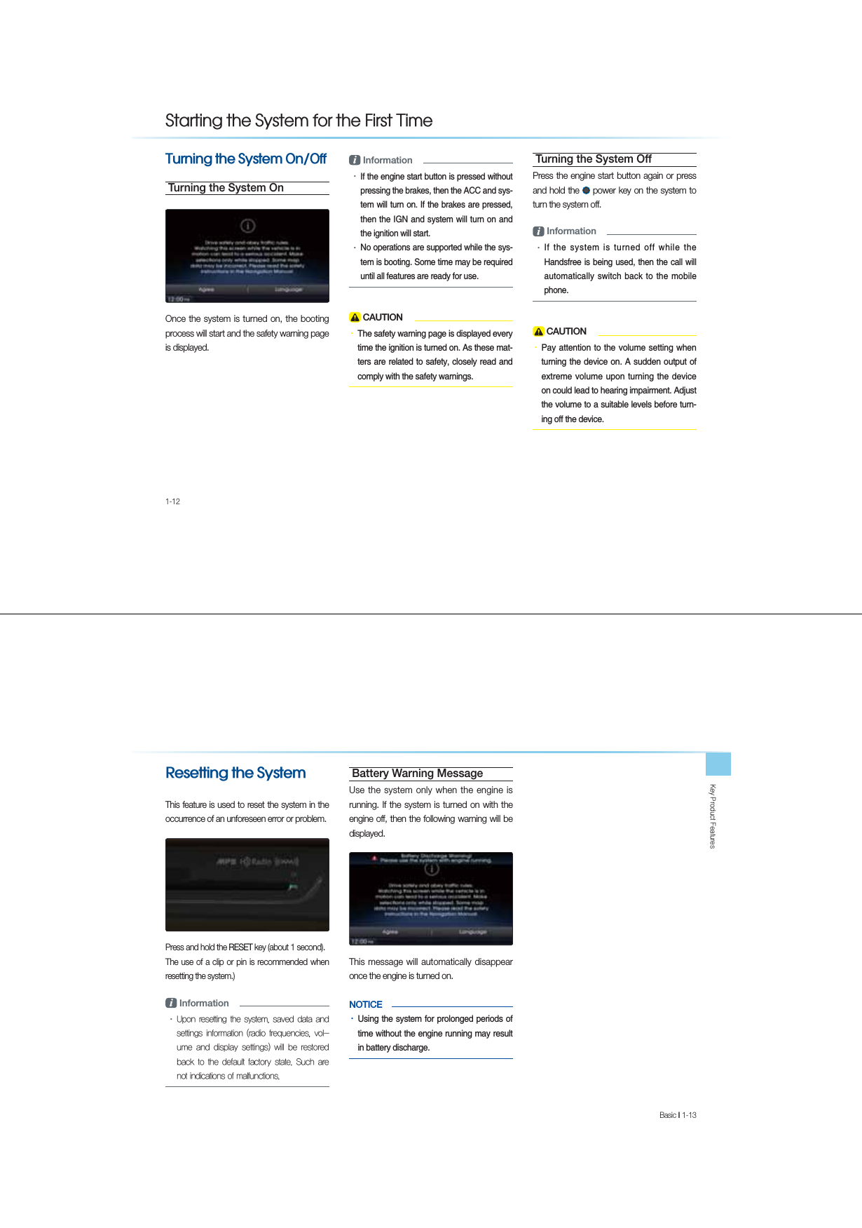 1-127XUQLQJWKH6\VWHP2Q2IITurning the System OnOnce the system is turned on, the booting process will start and the safety warning page is displayed.i Information УIf the engine start button is pressed without pressing the brakes, then the ACC and sys-tem will turn on. If the brakes are pressed, then the IGN and system will turn on and the ignition will start.УNo operations are supported while the sys-tem is booting. Some time may be required until all features are ready for use. CAUTIONУThe safety warning page is displayed every time the ignition is turned on. As these mat-ters are related to safety, closely read and comply with the safety warnings. Turning the System OffPress the engine start button again or press and hold the   power key on the system to turn the system off. i Information УIf the system is turned off while the Handsfree is being used, then the call will automatically switch back to the mobile phone.  CAUTIONУPay attention to the volume setting when turning the device on. A sudden output of extreme volume upon turning the device on could lead to hearing impairment. Adjust the volume to a suitable levels before turn-ing off the device.6WDUWLQJWKH6\VWHPIRUWKH)LUVW7LPH.H\3URGXFW)HDWXUHVBasic l 1-13 5HVHWWLQJWKH6\VWHPThis feature is used to reset the system in the occurrence of an unforeseen error or problem.Press and hold the RESET key (about 1 second).The use of a clip or pin is recommended when resetting the system.)i Information У8SRQUHVHWWLQJWKH V\VWHPVDYHGGDWDDQGVHWWLQJVLQIRUPDWLRQUDGLR IUHTXHQFLHVYROXPHDQGGLVSOD\VHWWLQJVZLOOEHUHVWRUHGEDFNWRWKHGHIDXOWIDFWRU\VWDWH6XFK DUHQRWLQGLFDWLRQVRIPDOIXQFWLRQVBattery Warning MessageUse the system only when the engine is running. If the system is turned on with the engine off, then the following warning will be displayed.This message will automatically disappear once the engine is turned on.NOTICE    УUsing the system for prolonged periods of time without the engine running may result in battery discharge.