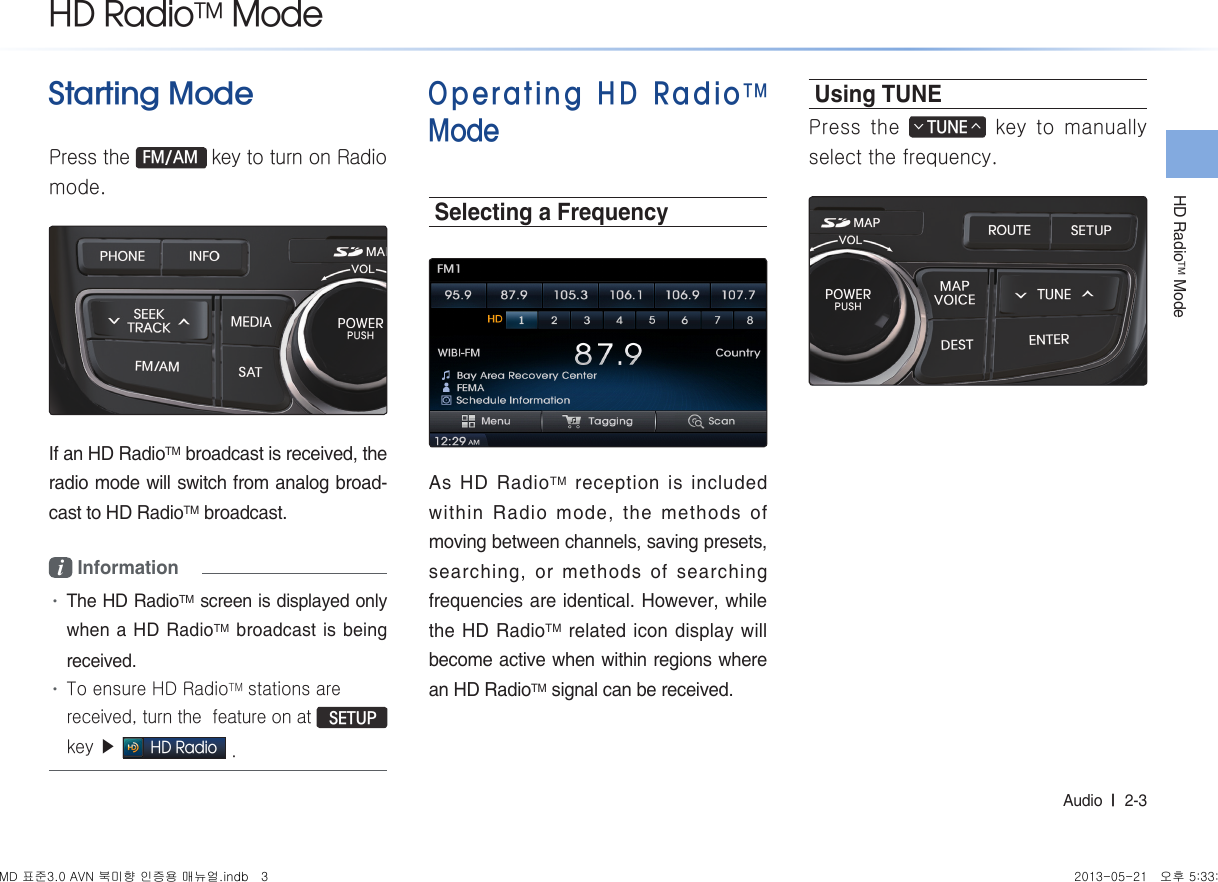 HD RadioTM ModeAudio  l  2-3 Starting ModePress the FM/AM key to turn on Radio mode.If an HD RadioTM broadcast is received, the radio mode will switch from analog broad-cast to HD RadioTM broadcast.i Information •The HD RadioTM screen is displayed only when a HD RadioTM broadcast is being received.•To ensure HD RadioTM stations are received, turn the  feature on at  SETUP key ▶ HD Radio .Operating HD RadioTM ModeSelecting a FrequencyAs HD RadioTM reception is included within Radio mode, the methods of moving between channels, saving presets, searching, or methods of searching frequencies are identical. However, while the HD RadioTM related icon display will become active when within regions where an HD RadioTM signal can be received.Using TUNEPress the TUNE∧∨ key to manually select the frequency. HD RadioTM ModeMD 표준3.0 AVN 북미향 인증용 매뉴얼.indb   3 2013-05-21   오후 5:33:10