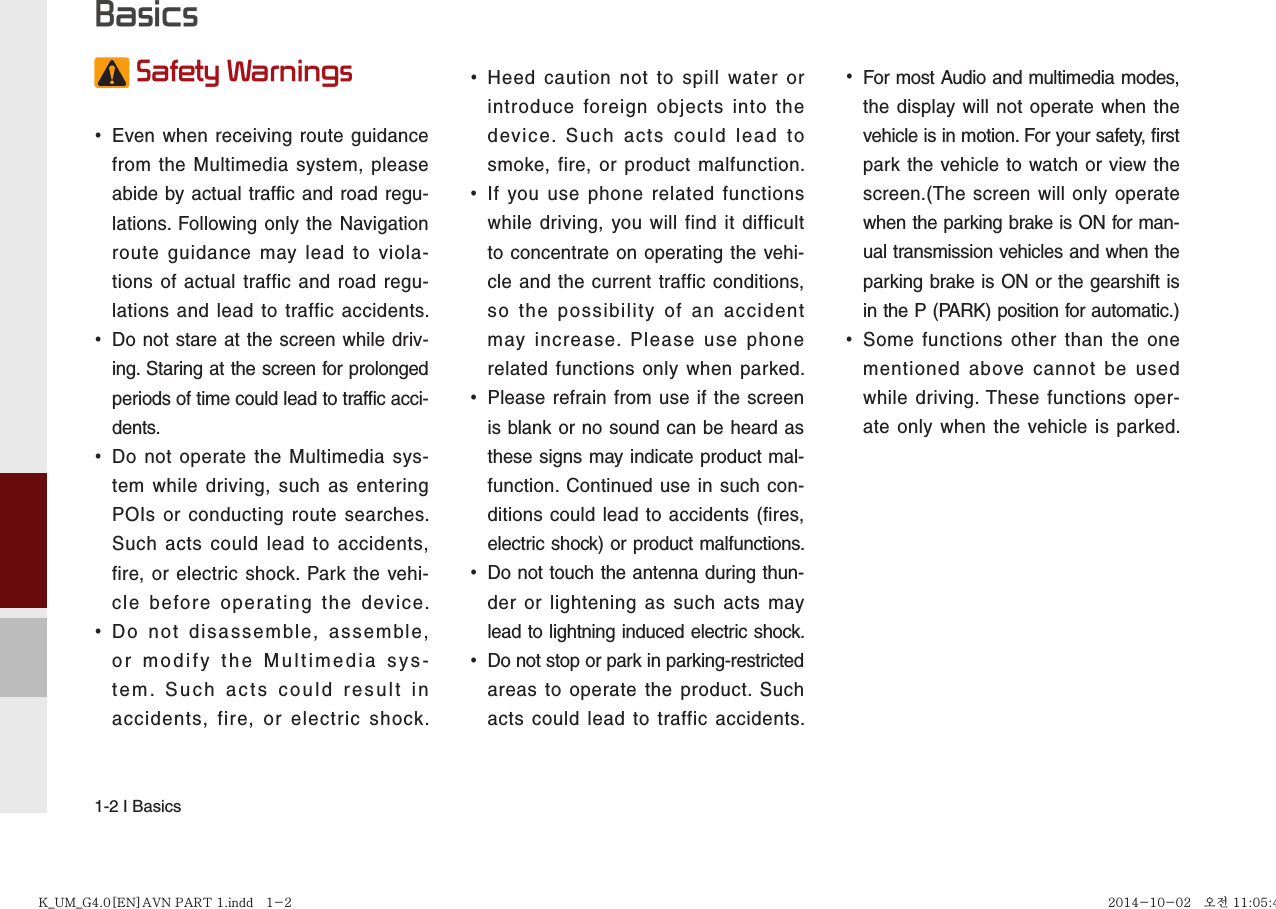 1-2 I Basics Safety Warnings  •Even when receiving route guidance from the Multimedia system, please abide by actual traffic and road regu-lations. Following only the Navigation route guidance may lead to viola-tions of actual traffic and road regu-lations and lead to traffic accidents.  •Do not stare at the screen while driv-ing. Staring at the screen for prolonged periods of time could lead to traffic acci-dents.   •Do not operate the Multimedia sys-tem while driving, such as entering POIs or conducting route searches. Such acts could lead to accidents, fire, or electric shock. Park the vehi-cle before operating the device. •Do not disassemble, assemble, or modify the Multimedia sys-tem. Such acts could result in accidents, fire, or electric shock. •Heed caution not to spill water or introduce foreign objects into the device. Such acts could lead to smoke, fire, or product malfunction. •If you use phone related functions while driving, you will find it difficult to concentrate on operating the vehi-cle and the current traffic conditions, so the possibility of an accident may increase. Please use phone related functions only when parked. •Please refrain from use if the screen is blank or no sound can be heard as these signs may indicate product mal-function. Continued use in such con-ditions could lead to accidents (fires, electric shock) or product malfunctions. •Do not touch the antenna during thun-der or lightening as such acts may lead to lightning induced electric shock. •Do not stop or park in parking-restricted areas to operate the product. Such acts could lead to traffic accidents. •For most Audio and multimedia modes, the display will not operate when the vehicle is in motion. For your safety, first park the vehicle to watch or view the screen.(The screen will only operate when the parking brake is ON for man-ual transmission vehicles and when the parking brake is ON or the gearshift is in the P (PARK) position for automatic.) •Some functions other than the one mentioned above cannot be used while driving. These functions oper-ate only when the vehicle is parked.  BasicsK_UM_G4.0[EN]AVN PART 1.indd   1-2K_UM_G4.0[EN]AVN PART 1.indd   1-2 2014-10-02   오전 11:05:442014-10-02   오전 11:05:4