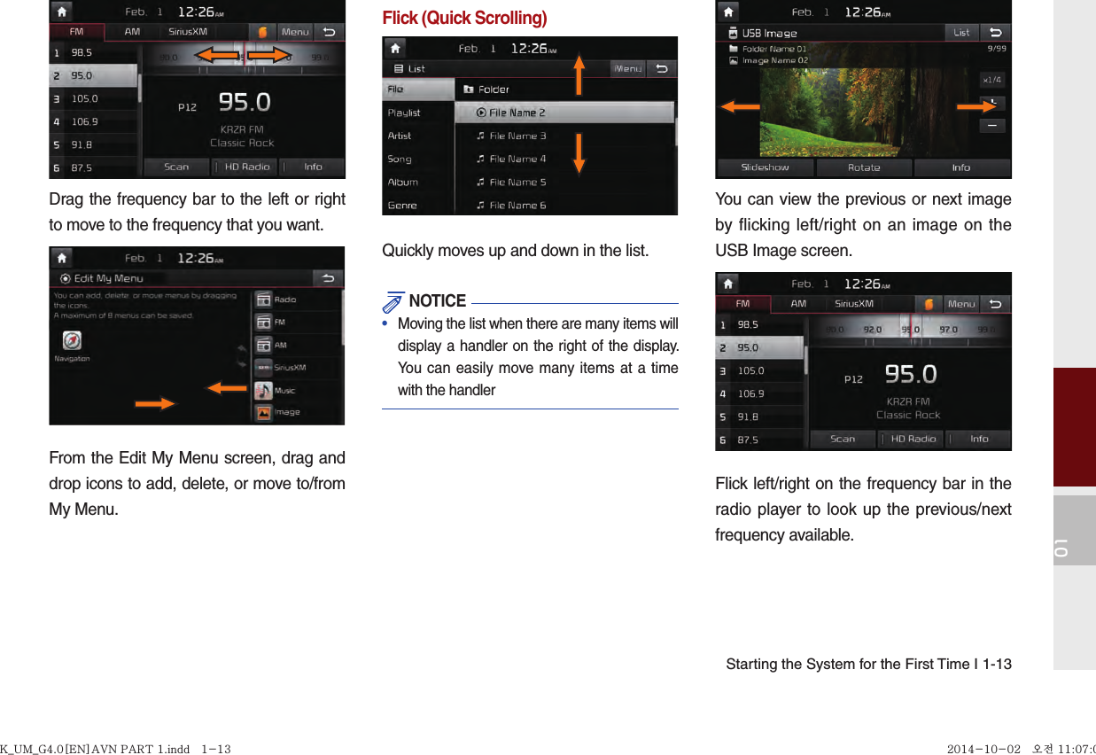 01Starting the System for the First Time I 1-13Drag the frequency bar to the left or right to move to the frequency that you want. From the Edit My Menu screen, drag and drop icons to add, delete, or move to/from My Menu.Flick (Quick Scrolling)Quickly moves up and down in the list. NOTICE•   Moving the list when there are many items will display a handler on the right of the display. You can easily move many items at a time with the handlerYou can view the previous or next image by flicking left/right on an image on the USB Image screen.Flick left/right on the frequency bar in the radio player to look up the previous/next frequency available.K_UM_G4.0[EN]AVN PART 1.indd   1-13K_UM_G4.0[EN]AVN PART 1.indd   1-13 2014-10-02   오전 11:07:052014-10-02   오전 11:07:0