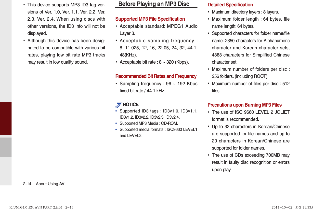 2-14 I  About Using AV •This device supports MP3 ID3 tag ver-sions of Ver. 1.0, Ver. 1.1, Ver. 2.2, Ver. 2.3, Ver. 2.4. When using discs with other versions, the ID3 info will not be displayed. •Although this device has been desig-nated to be compatible with various bit rates, playing low bit rate MP3 tracks may result in low quality sound.Before Playing an MP3 DiscSupported MP3 File Speciﬁ cation •Acceptable standard: MPEG1 Audio Layer 3. •Acceptable sampling frequency : 8, 11.025, 12, 16, 22.05, 24, 32, 44.1, 48(KHz). •Acceptable bit rate : 8 ~ 320 (Kbps).Recommended Bit Rates and Frequency   •Sampling frequency : 96 ~ 192 Kbps fixed bit rate / 44.1 kHz. NOTICE•  Supported ID3 tags : ID3v1.0, ID3v1.1, ID3v1.2, ID3v2.2, ID3v2.3, ID3v2.4. •  Supported MP3 Media : CD-ROM.•  Supported media formats : ISO9660 LEVEL1 and LEVEL2.Detailed Speciﬁ cation •Maximum directory layers : 8 layers. •Maximum folder length : 64 bytes, file name length: 64 bytes. •Supported characters for folder name/file name: 2350 characters for Alphanumeric character and Korean character sets, 4888 characters for Simplified Chinese character set. •Maximum number of folders per disc : 256 folders. (including ROOT) •Maximum number of files per disc : 512 files.Precautions upon Burning MP3 Files   •The use of ISO 9660 LEVEL 2 JOLIET format is recommended. •Up to 32 characters in Korean/Chinese are supported for file names and up to 20 characters in Korean/Chinese are supported for folder names. •The use of CDs exceeding 700MB may result in faulty disc recognition or errors upon play.K_UM_G4.0[EN]AVN PART 2.indd   2-14K_UM_G4.0[EN]AVN PART 2.indd   2-14 2014-10-02   오전 11:33:082014-10-02   오전 11:33:0