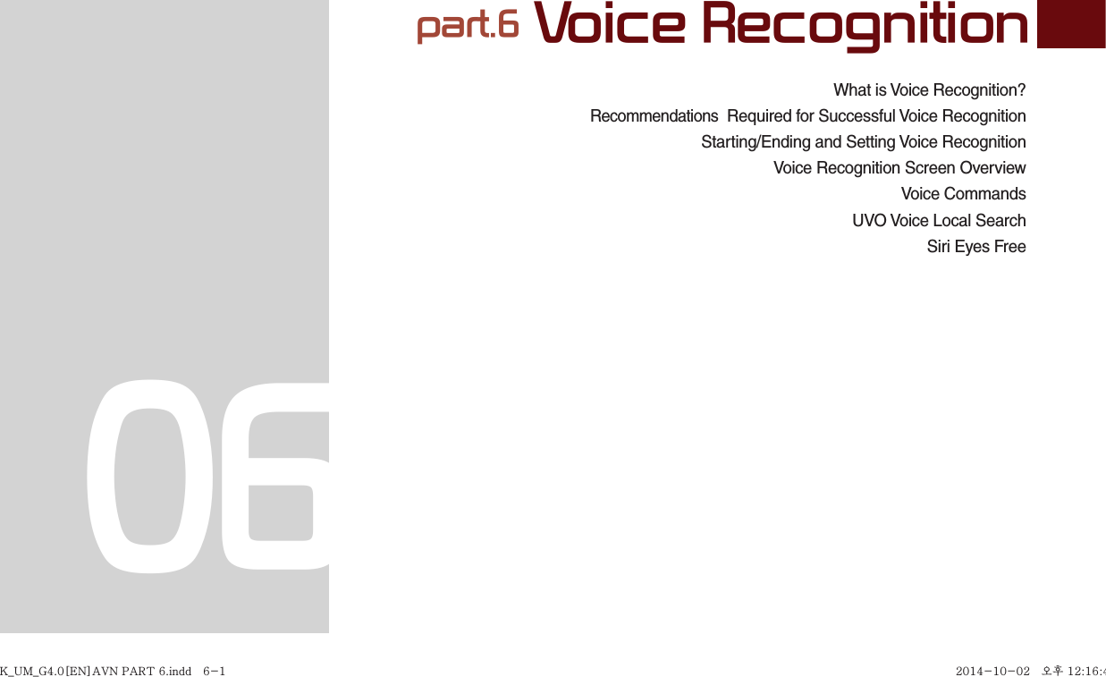 What is Voice Recognition?Recommendations  Required for Successful Voice RecognitionStarting/Ending and Setting Voice Recognition  Voice Recognition Screen OverviewVoice CommandsUVO Voice Local SearchSiri Eyes Free part.6 Voice Recognition06K_UM_G4.0[EN]AVN PART 6.indd   6-1K_UM_G4.0[EN]AVN PART 6.indd   6-1 2014-10-02   오후 12:16:462014-10-02   오후 12:16:4