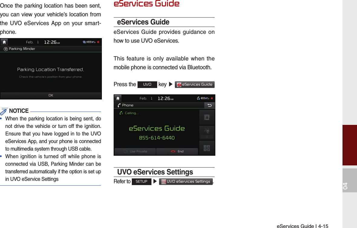 eServices Guide I 4-1504Once the parking location has been sent, you can view your vehicle’s location from the UVO eServices App on your smart-phone. NOTICE•  When the parking location is being sent, do not drive the vehicle or turn off the ignition. Ensure that you have logged in to the UVO eServices App, and your phone is connected to multimedia system through USB cable.•  When ignition is turned off while phone is connected via USB, Parking Minder can be transferred automatically if the option is set up in UVO eService SettingseServices GuideeServices GuideeServices Guide provides guidance on how to use UVO eServices.This feature is only available when the mobile phone is connected via Bluetooth.Press the UVO key ▶  eServices Guide UVO eServices SettingsRefer to SETUP ▶  UVO eServices Settings.