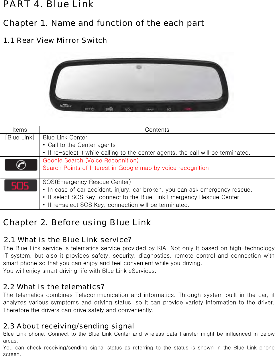  PART 4. Blue Link  Chapter 1. Name and function of the each part  1.1 Rear View Mirror Switch    Items  Contents [Blue Link]  Blue Link Center •  Call to the Center agents •  If re-select it while calling to the center agents, the call will be terminated.  Google Search (Voice Recognition) Search Points of Interest in Google map by voice recognition  SOS(Emergency Rescue Center) •  In case of car accident, injury, car broken, you can ask emergency rescue. •  If select SOS Key, connect to the Blue Link Emergency Rescue Center •  If re-select SOS Key, connection will be terminated.  Chapter 2. Before using Blue Link  2.1 What is the Blue Link service? The Blue Link service is telematics service provided by KIA. Not only It based on high-technology IT  system,  but  also  it  provides  safety,  security,  diagnostics,  remote control and connection with smart phone so that you can enjoy and feel convenient while you driving.   You will enjoy smart driving life with Blue Link eServices.  2.2 What is the telematics? The  telematics  combines  Telecommunication  and  informatics.  Through  system  built  in  the  car,  it analyzes various symptoms and driving status, so it can provide variety information to the driver. Therefore the drivers can drive safely and conveniently.  2.3 About receiving/sending signal Blue Link phone, Connect to the Blue Link Center and wireless data  transfer  might  be  influenced  in  below areas. You  can  check  receiving/sending  signal  status  as  referring  to  the  status  is  shown  in  the  Blue  Link  phone screen. 