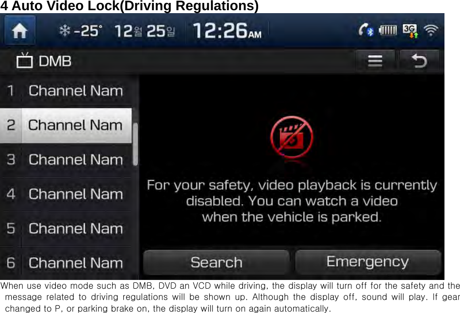 4 Auto Video Lock(Driving Regulations)  When use video mode such as DMB, DVD an VCD while driving, the display will turn off for the safety and the message related to driving regulations will be shown up. Although  the  display  off,  sound  will  play.  If  gear changed to P, or parking brake on, the display will turn on again automatically.                             