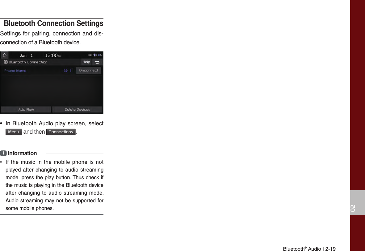 Bluetooth® Audio I 2-1902Bluetooth Connection SettingsSettings for pairing, connection and dis-connection of a Bluetooth device.•  In Bluetooth Audio play screen, select  Menu and then Connections.i Information•  If the music in the mobile phone is not played after changing to audio streaming mode, press the play button. Thus check if the music is playing in the Bluetooth device after changing to audio streaming mode. Audio streaming may not be supported for some mobile phones. 