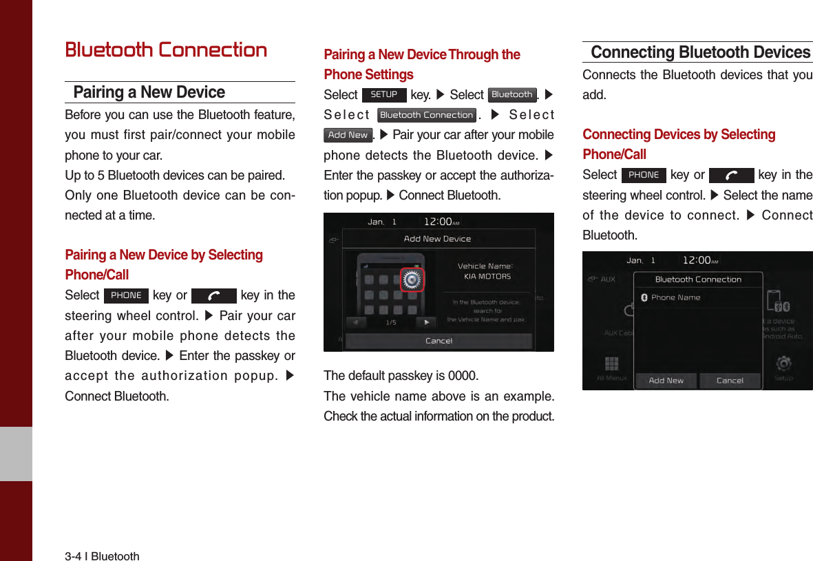 3-4 I BluetoothBluetooth ConnectionPairing a New DeviceBefore you can use the Bluetooth feature, you must first pair/connect your mobile phone to your car.Up to 5 Bluetooth devices can be paired.Only one Bluetooth device can be con-nected at a time.Pairing a New Device by Selecting Phone/CallSelect PHONE key or   key in the steering wheel control. ▶ Pair your car after your mobile phone detects the Bluetooth device. ▶ Enter the passkey or accept the authorization popup. ▶ Connect Bluetooth.Pairing a New Device Through thePhone SettingsSelect SETUP key. ▶ Select Bluetooth.  ▶ Select Bluetooth Connection.  ▶ Select Add New. ▶ Pair your car after your mobile phone detects the Bluetooth device. ▶ Enter the passkey or accept the authoriza-tion popup. ▶ Connect Bluetooth.The default passkey is 0000.The vehicle name above is an example. Check the actual information on the product.Connecting Bluetooth DevicesConnects the Bluetooth devices that you add.Connecting Devices by Selecting Phone/CallSelect PHONE key or   key in the steering wheel control. ▶ Select the name of the device to connect. ▶ Connect Bluetooth.