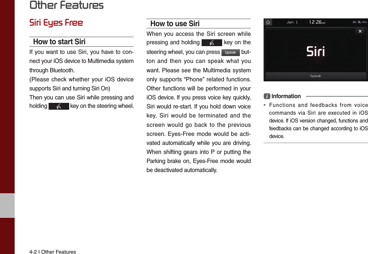 4-2 I Other FeaturesOther FeaturesSiri Eyes FreeHow to start SiriIf you want to use Siri, you have to con-nect your iOS device to Multimedia system through Bluetooth. (Please check whether your iOS device supports Siri and turning Siri On)Then you can use Siri while pressing and holding   key on the steering wheel. How to use SiriWhen you access the Siri screen while pressing and holding   key on the steering wheel, you can press Speak but-ton and then you can speak what you want. Please see the Multimedia system only supports “Phone” related functions. Other functions will be performed in your iOS device. If you press voice key quickly, Siri would re-start. If you hold down voice key, Siri would be terminated and the screen would go back to the previous screen. Eyes-Free mode would be acti-vated automatically while you are driving. When shifting gears into P or putting the Parking brake on, Eyes-Free mode would be deactivated automatically. i Information•  Functions and feedbacks from voice commands via Siri are executed in iOS device. If iOS version changed, functions and feedbacks can be changed according to iOS device.