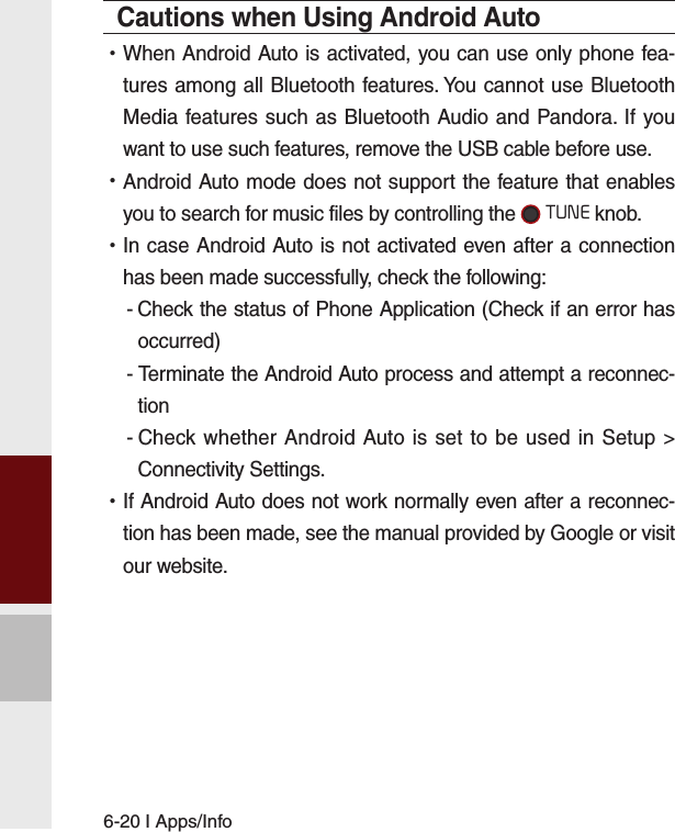 6-20 I Apps/InfoCautions when Using Android Auto •When Android Auto is activated, you can use only phone fea-tures among all Bluetooth features. You cannot use Bluetooth Media features such as Bluetooth Audio and Pandora. If you want to use such features, remove the USB cable before use. •Android Auto mode does not support the feature that enables you to search for music files by controlling the  TUNE knob. •In case Android Auto is not activated even after a connection has been made successfully, check the following:- Check the status of Phone Application (Check if an error has occurred)- Terminate the Android Auto process and attempt a reconnec-tion- Check whether Android Auto is set to be used in Setup &gt; Connectivity Settings. •If Android Auto does not work normally even after a reconnec-tion has been made, see the manual provided by Google or visit our website.