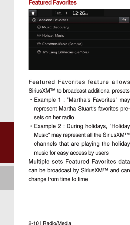 2-10 I Radio/MediaFeatured FavoritesFeatured Favorites feature allows SiriusXM™ to broadcast additional presets  •Example 1 : &quot;Martha&apos;s Favorites&quot; may represent Martha Stuart&apos;s favorites pre-sets on her radio  •Example 2 : During holidays, &quot;Holiday Music&quot; may represent all the SiriusXM™ channels that are playing the holiday music for easy access by users Multiple sets Featured Favorites data can be broadcast by SiriusXM™ and can change from time to time 